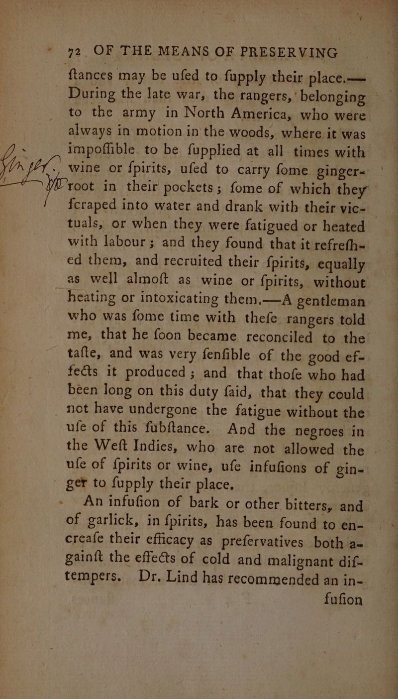 s to the army in North America, who were always in motion in the woods, where it was impoflible. to be fupplied at all times with wine or {fpirits, ufed to carry fome ginger~ {craped into water and drank with their vic- tuals, or when they were fatigued or heated with labour; and they found that it refrefh- ed them, and recruited their {pirits, equally as well almoft as wine or {pirits, without heating or intoxicating them.—A gentleman who was fome time with thefe rangers told me, that he foon became reconciled to the tafte, and was very fenfible of the good ef- fects it produced; and that thofe who had been long on this duty faid, that they could ufe of this fubftance. And the negroes in ufe of {pirits or wine, ufe infufions of gin- ger to fupply their place. An infufion of bark or other bitters, and of garlick, in fpirits, has been found to en- creafe their efficacy as prefervatives both a- gainit the effects of cold and malignant dif- tempers. Dr. Lind has recommended an in- fufion
