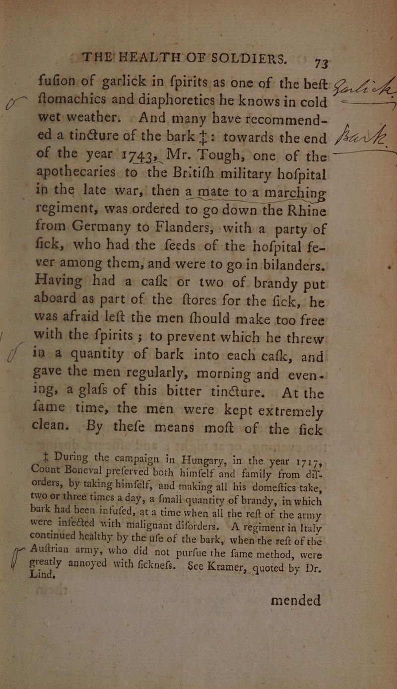 - fufion of garlick in fpirits as one of the beft ftomachics and diaphoretics he knows in cold wet weather, And many have recommend- , of the year 1743, Mr. Tough, one. of the apothecaries to the Britith military hofpital in the late war, then a mate toa marchin _ regiment, was ordered to go down from Germany to Flanders, with a party of fick, who had the feeds of the hofpital fe- ver among them, and were to goin bilanders. Having had a cafk or two of. brandy put aboard as part of the ftores for the fick, he was afraid left the men fhould make too free _ with the fpirits ; to prevent which he threw gave the men regularly, morning and even- ing, a glafs of this bitter tin@ure. At the fame time, the men were kept extremely clean. By thefe means moft of the fick _ _&amp; During the campaign in Hungary, in the year 1717, Count Boneval preferved both himfelf and family from dif- orders, by taking himfelf, and making all his domeftics take, two or three times a day, a {mall quantity of brandy, in which bark had been infufed, at a time when all the reft of the ariny were infected with malignant diforders. A regiment in Italy continued healthy by the ufe of the bark, when the reft of the Auftrian army, who did not purfue the fame method, were ey annoyed with ficknefs. See Kramer, quoted by Dr. ind. mended