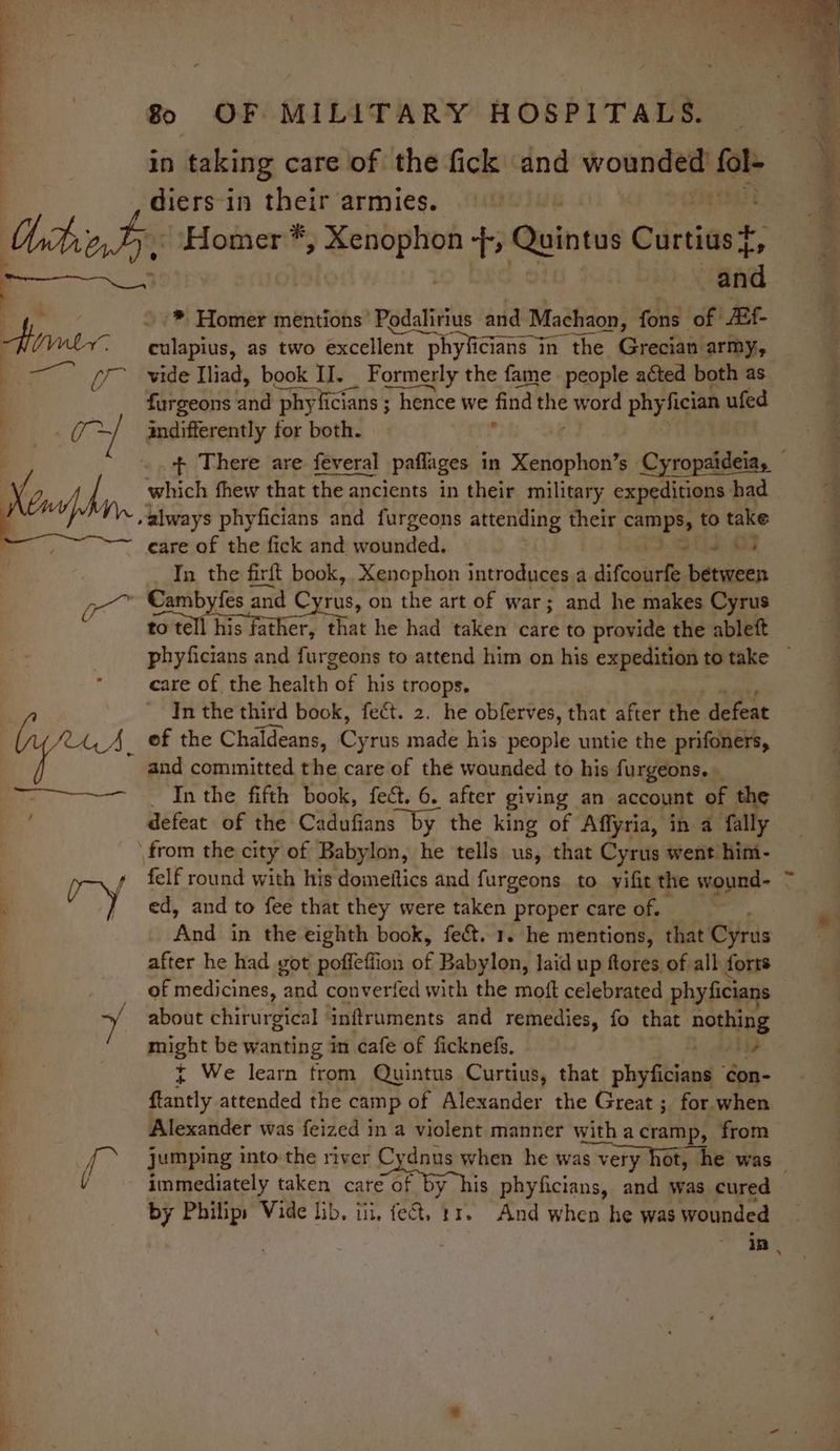 in taking care of the fick and wounded! fol diers-in their armies. why '® Homer mentions’ Podalirius and Machaon, fons of Af Fee eulapius, as two excellent t phyficians in in the Grecian army, a a a Pry vide Iliad, book II. Formerly the fame people acted both as furgeons and ‘phy licians ; ; hence we find se word pay fician ufed indifferently for both. + There are feveral paflages in Xenophon’s Cyropaideiay which fhew that the ancients in their military expeditions had care of the fick and wounded. otis OF In the firft book, Xenophon introduces a difcourfe between Cambyfes and Cyrus, on the art of war; and he makes Cyrus sonal Hist tee, that he had taken care to provide the ableft phyficians and furgeons to attend him on his expedition to take — care of the health OF his troops. In the third book, fect. 2. he obferves, that after the defeat and committed the care of the wounded to his furgeons. _ In the fifth book, fect. 6, after giving an account of the defeat of the Cadufians by the king of Affyria, in a fally felf round with his domeitics and furgeons to yifit the wound- ° ed, and to fee that they were taken proper care of. And in the eighth book, fect. 1. he mentions, that Cyrus after he had got poffeffion e, Babylon, laid up flores of all forts of medicines, ‘and converted with the moft celebrated phyficians about chirurgical inftruments and remedies, fo that nothing might be wanting in ‘cafe of ficknefs, + i } We learn from Quintus Curtius, that phyficians ¢con- ftantly attended the camp of Alexander the Great ; for when Alexander was feized in a violent manner witha cramp, from jumping into the river Cydnus when he was very hot, he was immediately taken care of by his phyficians, and was cured by Philips Vide lib. iii, fect, 11. And when he was wounded in