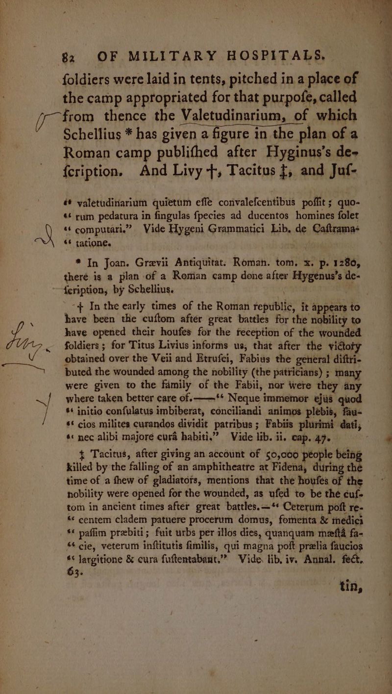 ~ Y x a 7 82 OF MILITARY HOSPITALS, foldiers were laid in tents, pitched in a place of the camp appropriated for that purpofe, called from thence the Valetudinarium, of which Schellius * has given a figure in the plan of a Roman camp publifhed after Hyginus’s de- {cription. And Livy +, Tacitus {, and Juf- é* yaletudinarium quietum effe convalefcentibus poffit ; quo- ¢¢ rum pedatura in fingulas fpecies ad ducentos homines folet ‘‘ computari.” Vide Hygeni Grammatici Lib, de Caftrama- «¢ tatione. * In Joan. Grevii Antiquitat: Roman. tom, x. p. 1280, theré is a plan of a Romian camp done after Hygenus’s de- + In the early times of the Roman republic, it appears to have been the cuftom after great battles for the nobility to have opened their houfes for the feception of the wounded foldiers ; for Titus Livius informs us, that after the victoty obtained over the Veii and Etrufci, Fabius the general diftri- buted the wounded among the nobility (the patricians) ; many were given to the family of the Fabii, nor were they any where taken better care of. ** Neque immemor ejus quod ** initio confulatus imbiberat, conciliandi animos plebis, fau- ** cios milites curandos dividit patribus ; Fabiis plurimi dati, *« nec alibi majore cura habiti.” Vide lib. ii. cap. 47. 7 + Tacitus, after giving an account of 50,000 people bein killed by the falling of an amphitheatre at Fidena, during the time of a thew of gladiatots, mentions that the houfes of the nobility were opened for the wounded, as ufed to be the cuf- tom in ancient times after great battles.—*+ Ceterum poft re- *« centem cladem patuere procerum domus, fomenta &amp; meédici cie, veterum inftitutis fimilis, qui magna polt prelia faucios ** Jargitione &amp; cura fuftentabant.”” Vide. lib, iv. Annal. fect, 63. tin,