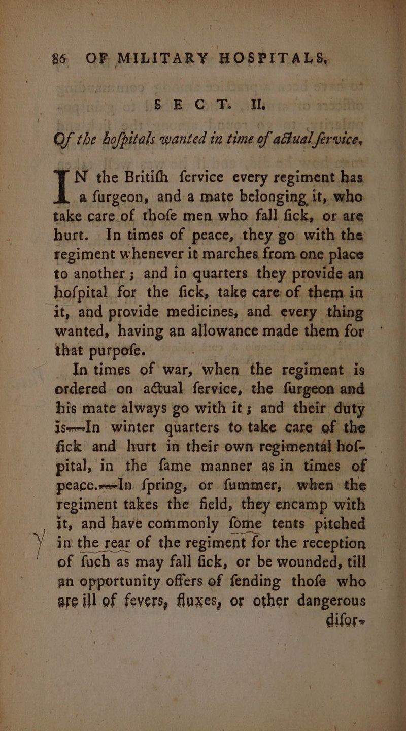 § EC Ft Wh Of the hofpitals wanted tn time of actual firvice rN the Britith fervice every regiment co a furgeon, anda mate belonging it, who take care of thofe men who fall fick, or are hurt. In times of peace, they go with the regiment whenever it marches from one place to another; and in quarters they provide an it, and provide medicines, and every thing wanted, having an allowance made them for that purpofe. _ In times of war, when this? | aad ‘is ordered on atual fervice, the furgeon and his mate always go with it; and their duty iseIn winter quarters to take care of the fick and hurt in their own regimental hof- peace. In {pring, or fummer, when the regiment takes the field, they encamp with it, and have commonly fome tents pitched in the rear of the regiment nt for the reception of fuch as may fall fick, or be wounded, till an opportunity offers of fending thofe who are ill of fevers, fluxes, or other dangerous difors