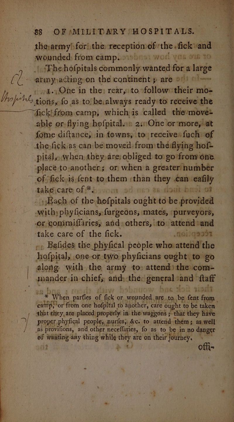 theyarmy/ for! the: meee of ‘the. fick and wounded) from camp... ‘ti “worl y as Sih TO | {Fhehofpitals dumm wanted for a large | hoo eke acting: on the continent are 9)! (= It, gz. One in the: rear, to follow: their mo= fly tions, fo as to) be,always ready/to' receive the fick from camp, whichis called the:move able er: flying hofpital.»: 2sOne or more, at {ome diftance, in towns; to receives fuch of ~ thefick:as can be moved. from théflying hot pital, when, they are: obliged to: go from one. place to-another or when a greater numbér of fick,is dent to.them : than they can. weird take\care; of *¥ hum 3s ak baedh ot Each of the bofpitals meee to be provided withyp hy ficians,:furgeons, mates, ‘purveyors, Or vcs and: others, ‘to: attend» and take care of the fick. | Asiiqeod py Befides the phyfical people whoattend the hofpital, .one-or two. phyficians ought: to go | along with the army to» attend)the com- grander in chicks andy the on vand ftaff taf th 398 ip bel When parties of fick or, wounded. Aare... to, be fent from camp; or from one hofpital to another, care ought to be taken _ . thiat they, are placed: properly in the wagons ;. that they have | yi proper phyfical people, nurfes,, &amp;c. to attend them 5 as well | as provifions, and other ‘neceflaries, fo as to be in no danger of bei: wad thing while wr are on their Hie offt-