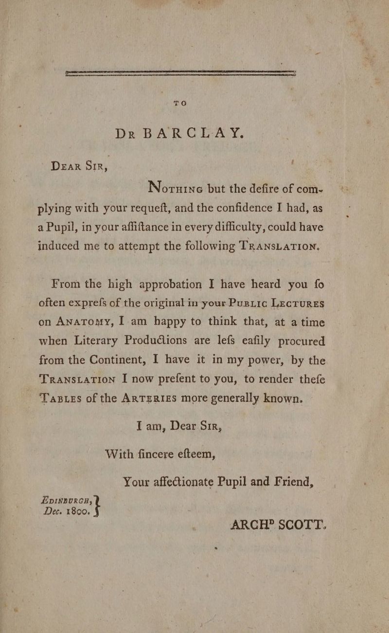 TO DR BARCLAY. DEAR SIR, Norutne but the defire of com- plying with your requeft, and the confidence I had, as a Pupil, in your affiftance in every difficulty, could have induced me to attempt the following TRANSLATION. From the high approbation I have heard you fo often exprefs of the original in your Pusrrc LecrURES on ANATOMY, I am happy to think that, at a time when Literary Produdiions are lefs eafily procured from the Continent, I have it in my power, by the TRANSLATION I now prefent to you, to render thefe TABLES of the ARTERIES more generally known. I am, Dear Sir, With fincere efteem, Your affectionate Pupil and Friend, E DINBURCH, Dec. 1800. ARCH? SCOTT.