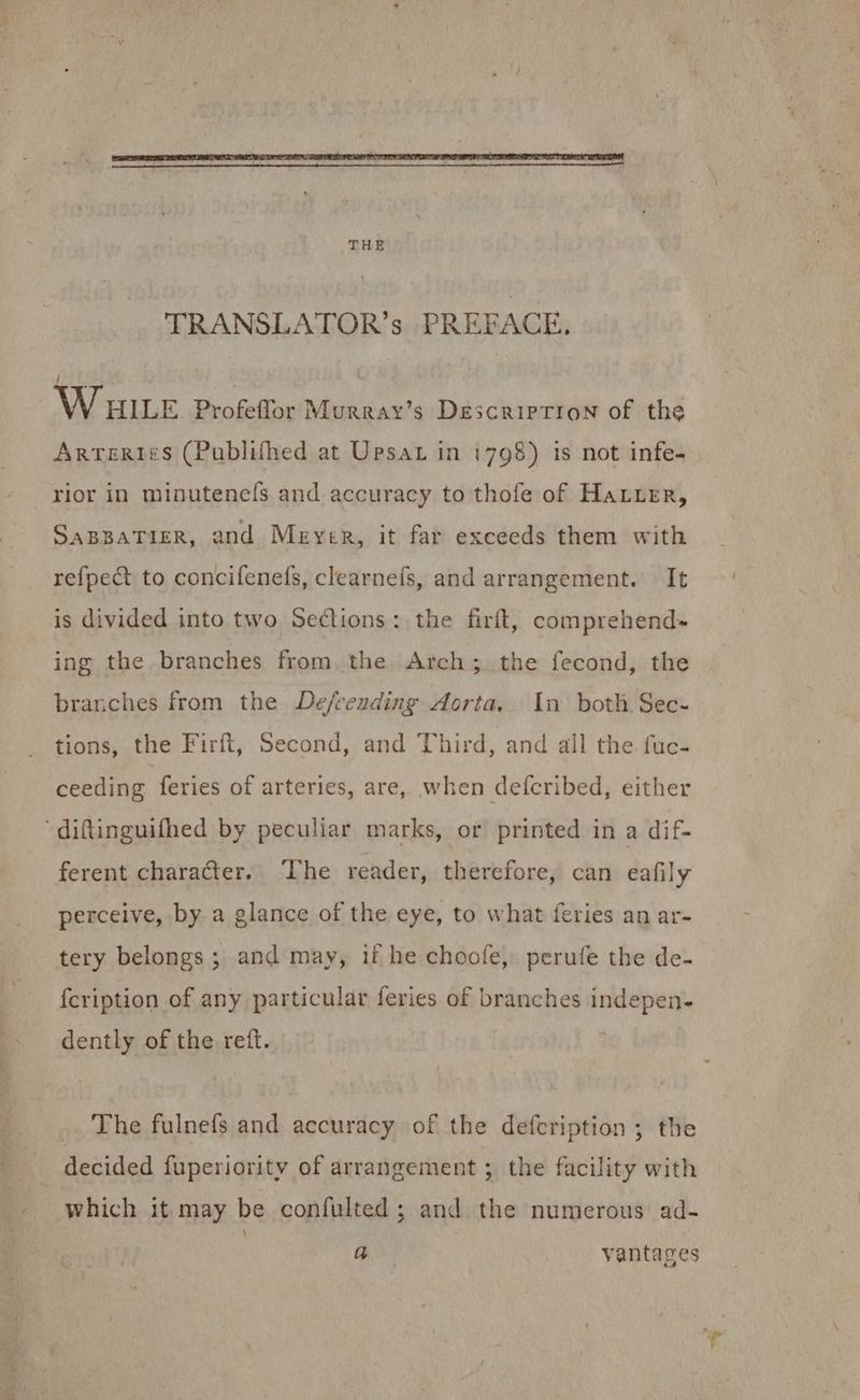 TRANSLATOR's PREFACE. ! WHILE Profeffor Murray’s Description of the Arteries (Publifhed at Ursar in 1798) is not infe- rior in minutenels and accuracy to thofe of Hauer, SABBATIER, and Meyer, it far exceeds them with refpect to concifenefs, clearneís, and arrangement. | It is divided into two Sections: the firft, comprehend- ing the branches from the Arch; the fecond, the branches from the De/reuding Aorta. In both Sec- tions, the Firít, Second, and Third, and all the fuc- ceeding feries of arteries, are, when defcribed, either diftinguifhed by peculiar marks, or printed in a dif- ferent character. The reader, therefore, can eafily perceive, by. a glance of the eye, to what feries an ar- tery belongs; and may, if he choofe, perufe the de- fcription of any particular feries of branches indepen- dently of the reft. The fulnefs and accuracy of the defcription ; the decided fuperiority of arrangement ; the facility with which it may be confulted ; and the numerous ad- a vantages