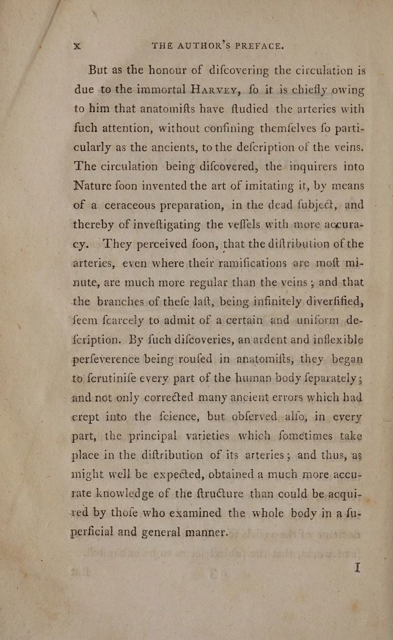 But as the honour of difcovering the circulation is due to the immortal HAnvzv, fo it is chiefly owing to him that anatomifts have ftudied the arteries with fuch attention, without confining themfelves fo parti- cularly as the ancients, tothe defcription of the veins. The circulation being difcovered, the inquirers into Nature foon invented the art of imitating it, by means of a ceraceous preparation, in the dead fubject, and thereby of inveftigating the veflels with more aocura- cy. They perceived foon, that the diftribution of the arteries, even where their ramifications are moft mi- nute, are much more regular than the veins ; and that the branches of thefe laíft, being infinitely diverfified, feem fcarcely to admit of a certain and uniform de- {cription. By fuch diícoveries, an ardent and inflexible perfeverence being roufed in anatomifts, they began to Ícrutinife every part of the human body feparately; | and not only corrected many ancient errors which had crept into the f{cience, but obferved alío, in every part, the principal varieties which fometimes take place in the diftribution of its arteries ; and thus, ‘as might well be expected, obtained a much more accu- rate knowledge of the ftructure than could be.acqui- | red by thofe who examined the whole body in a fu- perficial and general manner.