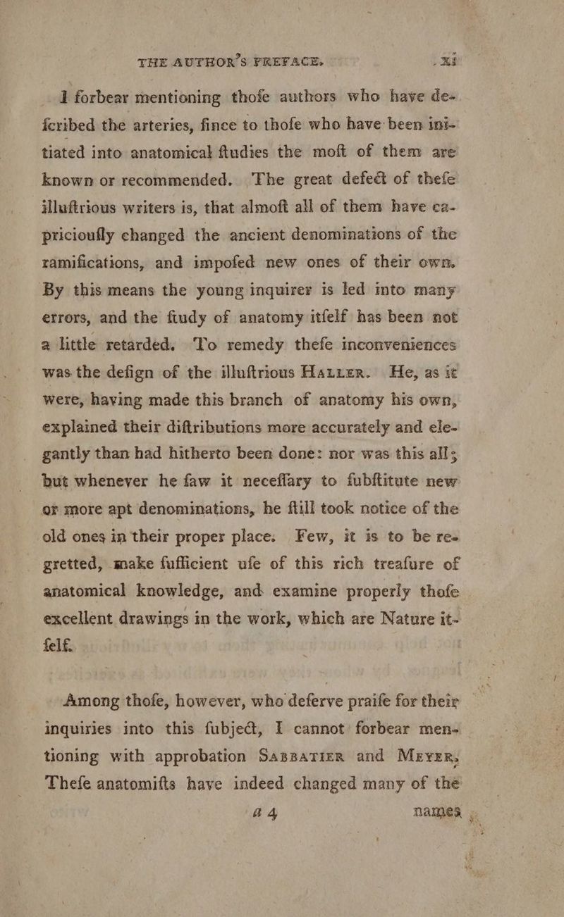 1 forbear mentioning thofe authors who have de-. fcribed the arteries, fince to thofe who have been ini- tiated into anatomical ftudies the moft of them are known or recommended. The great defect of thefe illuftrious writers is, that almoft all of them have ca- pricioufly changed the ancient denominations of the ramifications, and impofed new ones of their own. By this means the young inquirer is led into many errors, and the ftudy of anatomy itfelf has been not a little retarded. To remedy thefe inconveniences was the defign of the illuftrious Hatter. He, as it were, having made this branch of anatomy his own, explained their diftributions more accurately and ele- gantly than had hitherto been done: nor was this all; but whenever he faw it neceflary to fubftitute new or more apt denominations, he ftill took notice of the old ones in their proper place. Few, it is to be re- gretted, make fufficient ufe of this rich treafure of anatomical knowledge, and examine properly thofe excellent drawings in the work, which are Nature it- felf. Among thofe, however, who deferve praife for their inquiries into this fübjecd, I cannot forbear men- tioning with approbation SAssATiER and Meyer, Thefe anatomifts have indeed changed many of the | 4 4 names