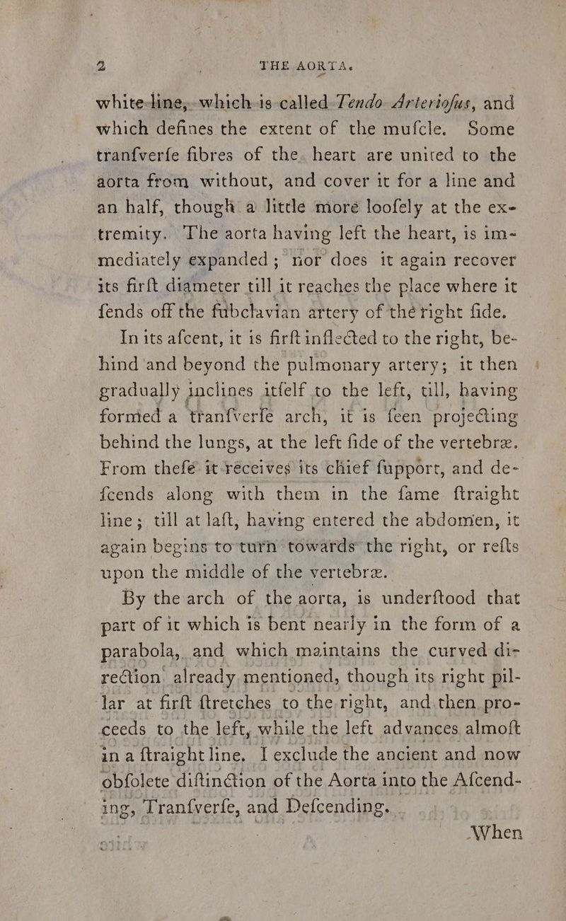 white-line, which is called Tendo Arteriofus, and which defines the extent of the mufcle. Some tranfverfe fibres of the. heart are united to the aorta from without, and cover it for a line and an half, though a little moré loofely at the ex- tremity. The aorta having left the heart, is im- mediately expanded ; nor does it again recover its firft diameter till it reaches the place where it fends off the fabclavian artery of thé right fide. In its afcent, it is firftinflected to the right, be- hind and beyond the pulmonary artery; it then gradually inclines itfelf to the left, ull, having formed a tranfverfe arch, it is feen projeding behind the lungs, at the 1a fide of the vertebrz. From thefé it receives its chief fapport, and de- fcends along with them in the fame ftraight line; till at laft, having entered the abdomen, it again begins to turn towards the right, or reíts upon the middle of the vertebrz. By the arch of the aorta, is underftood that part of it which is bent nearly in the form of a parabola, and which maintains the curved di- rection. already mentioned, though its right pil- lar at firft ftretches to the right, and then pro- ceeds to the left, while the left advances almoft ina ftraightline. I exclude the ancient and now obfolete diftinGion of the Aorta into the Afcend- | ing, Tranfverfe, and Defcending. . When