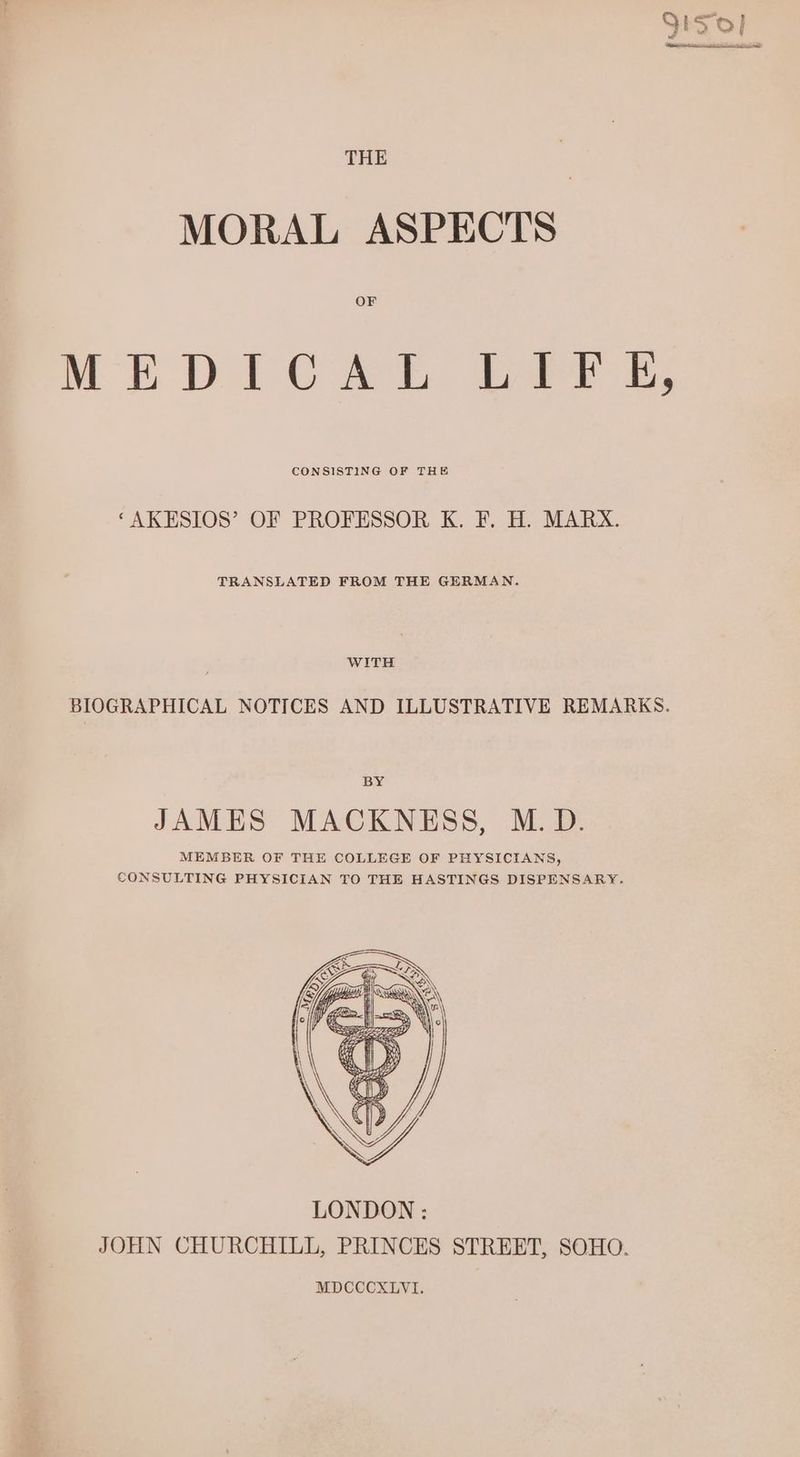 MORAL ASPECTS MEDICAL LITE, CONSISTING OF THE “AKESIOS’ OF PROFESSOR K. F. H. MARX. TRANSLATED FROM THE GERMAN. WITH BIOGRAPHICAL NOTICES AND ILLUSTRATIVE REMARKS. BY JAMES MACKNESS, M.D. MEMBER OF THE COLLEGE OF PHYSICIANS, CONSULTING PHYSICIAN TO THE HASTINGS DISPENSARY.