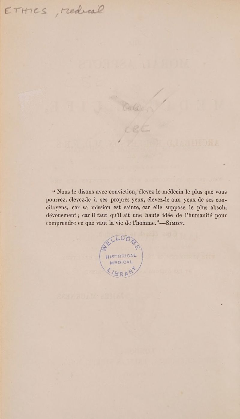 “Nous le disons avec conviction, élevez le médecin le plus que vous pourrez, élevez-le ä ses propres yeux, élevez-le aux yeux de ses con- citoyens, car sa mission est sainte, car elle suppose le plus absolu devouement; car il faut qu’il ait une haute idee de l’humanité pour comprendre ce que vaut la vie de ’homme.”—Sımon. | HISTORICAL | | | \ MEDICAL | \ / N 4 IL a S/Rp Cr a : & R N ir
