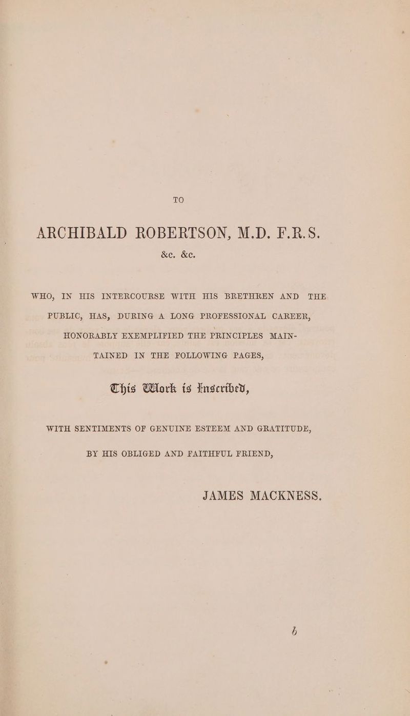 TO ARCHIBALD ROBERTSON, M.D. F.R.S. &c. &c. WHO, IN HIS INTERCOURSE WITH HIS BRETHREN AND THE PUBLIC, HAS, DURING A LONG PROFESSIONAL CAREER, HONORABLY EXEMPLIFIED THE PRINCIPLES MAIN- TAINED IN THE FOLLOWING PAGES, This Work is Inscribed, WITH SENTIMENTS OF GENUINE ESTEEM AND GRATITUDE, BY HIS OBLIGED AND FAITHFUL FRIEND, JAMES MACKNESS. b