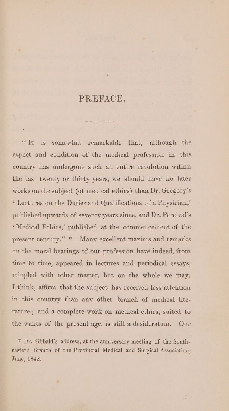 PREFACE. “Ir is somewhat remarkable that, although the aspect and condition of the medical profession in this country has undergone such an entire revolution within the last twenty or thirty years, we should have no later works on the subject (of medical ethics) than Dr. Gregory’s *‘ Lectures on the Duties and Qualifications of a Physician,’ published upwards of seventy years since, and Dr. Percival’s ‘Medical Ethics,’ published at the commencement of the present century.” * Many excellent maxims and remarks on the moral bearings of our profession have indeed, from time to time, appeared in lectures and periodical essays, mingled with other matter, but on the whole we may, I think, affirm that the subject has received less attention in this country than any other branch of medical lite- rature ; and a complete work on medical ethics, suited to the wants of the present age, is still a desideratum. Our * Dr. Sibbald’s address, at the anniversary meeting of the South- eastern Branch of the Provincial Medical and Surgical Association, June, 1842.