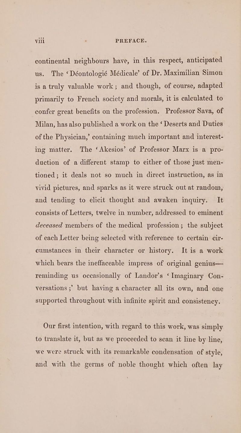 continental neighbours have, in this respect, anticipated us. The ‘Déontologié Médicale’ of Dr. Maximilian Simon is a truly valuable work; and though, of course, adapted primarily to French society and morals, it is calculated to confer great benefits on the profession. Professor Sava, of Milan, has also published a work on the ‘ Deserts and Duties of the Physician,’ containing much important and interest- ing matter. The ‘Akesios’ of Professor Marx is a pro- duction of a different stamp to either of those just men- tioned; it deals not so much in direct instruction, as in vivid pictures, and sparks as it were struck out at random, and tending to elicit thought and awaken inquiry. It consists of Letters, twelve in number, addressed to eminent deceased members of the medical profession; the subject of each Letter being selected with reference to certain cir- cumstances in their character or history. It is a work which bears the ineffaceable impress of original genius— reminding us occasionally of Landor’s ‘ Imaginary Con- versations ;’ but having a character all its own, and one supported throughout with infinite spirit and consistency. Our first intention, with regard to this work, was simply to translate it, but as we proceeded to scan it line by line, we were struck with its remarkable condensation of style, and with the germs of noble thought which often lay