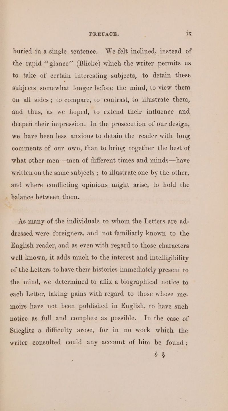 buried in a single sentence. We felt inclined, instead of the rapid “glance” (Blicke) which the writer permits us to take of certain interesting subjects, to detain these subjects ae longer before the mind, to view them on all sides; to compare, to contrast, to illustrate them, and thus, as we hoped, to extend their influence and deepen their impression. In the prosecution of our design, we have been less anxious to detain the reader with long comments of our own, than to bring together the best of what other men—men of different times and minds—have written on the same subjects ; to illustrate one by the other, and where conflicting opinions might arise, to hold the » balance between them. A. = As many of the individuals to whom the Letters are ad- dressed were foreigners, and not familiarly known to the English reader, and as even with regard to those characters well known, it adds much to the interest and intelligibility of the Letters to have their histories immediately present to the mind, we determined to affix a biographical notice to each Letter, taking pains with regard to those whose me- moirs have not been published in English, to have such notice as full and complete as possible. In the case of Stieglitz a difficulty arose, for in no work which the writer consulted could any account of him be found ; 8