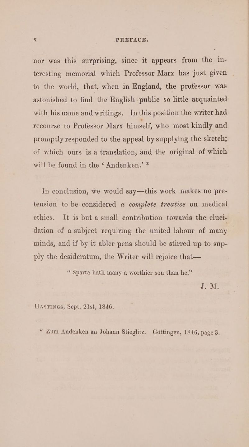 nor was this surprising, since it appears from the in- teresting memorial which Professor Marx has just given _ to the world, that, when in England, the professor was astonished to find the English public so little acquainted with his name and writings. In this position the writer had recourse to Professor Marx himself, who most kindly and promptly responded to the appeal by supplying the sketch; of which ours is a translation, and the original of which will be found in the ‘ Andenken.’ * In conclusion, we would say—this work makes no pre- tension to be considered @ complete treatise on medical ethics. It is but a small contribution towards the eluci- dation of a subject requiring the united labour of many minds, and if by it abler pens should be stirred up to sup- ply the desideratum, the Writer will rejoice that— “ Sparta hath many a worthier son than he.” Hastines, Sept. 21st, 1846. * Zum Andenken an Johann Stieglitz. Göttingen, 1846, page 3.