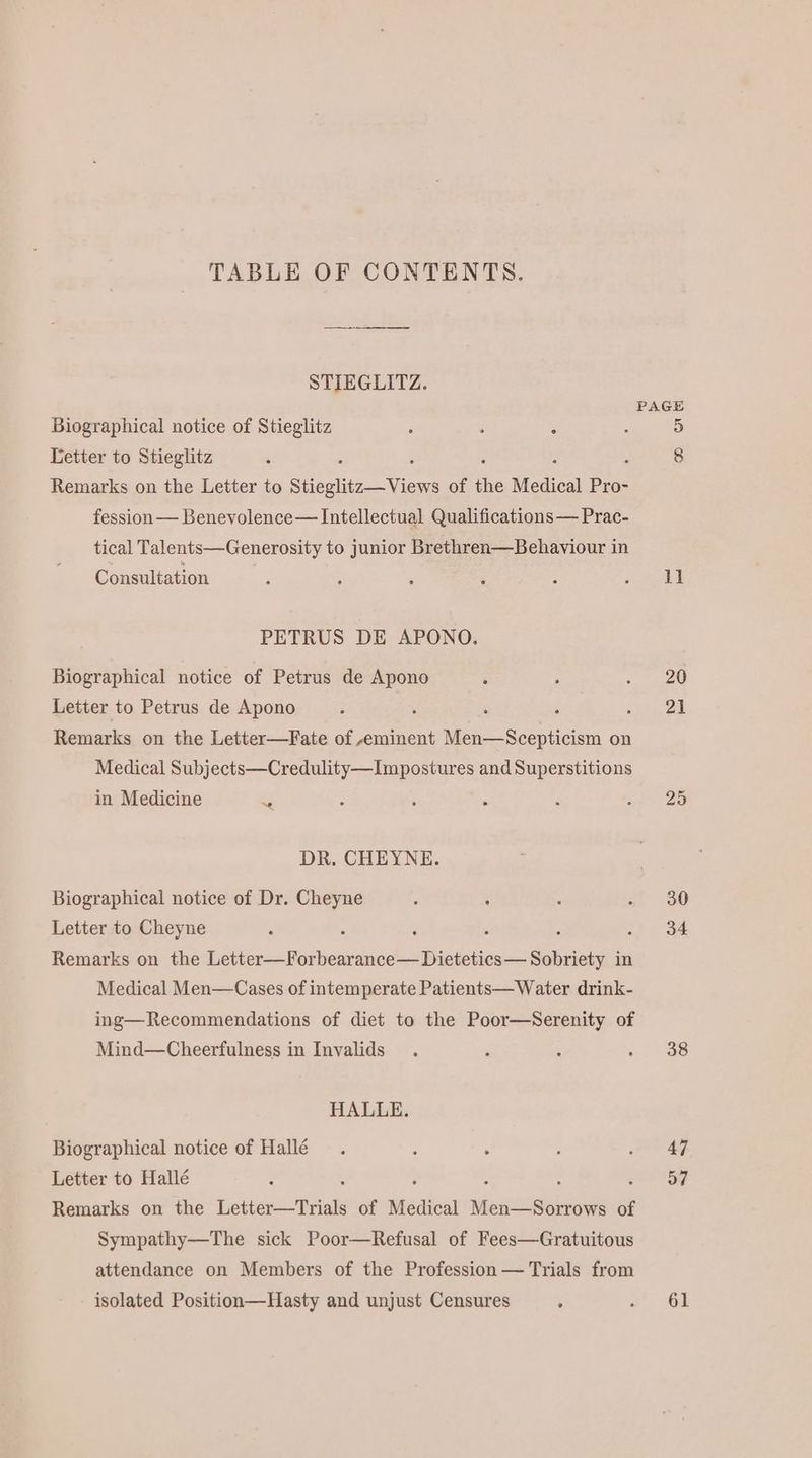 TABLE OF CONTENTS. STIEGLITZ. Biographical notice of Stieglitz Letter to Stieglitz d Remarks on the Letter to Stieglitz— Views of the Medical Pro- fession— Benevolence— Intellectual Qualifications — Prac- tical Talents—Generosity to junior Brethren—Behaviour in Consultation PETRUS DE APONO. Biographical notice of Petrus de Apono Letter to Petrus de Apono i ‘ ; ; Remarks on the Letter—Fate of eminent Men—Scepticism on Medical Subjects—Credulity—Impostures and Superstitions in Medicine x DR. CHEYNE. Biographical notice of Dr. Cheyne Letter to Cheyne é P 3 : Remarks on the (he Wien: Unrbea otaae- ORES in Medical Men—Cases of intemperate Patients—Water drink- ing—Recommendations of diet to the Poor—Serenity of Mind—Cheerfulness in Invalids HALLE. Biographical notice of Hallé Letter to Hallé ‘ : : ; Remarks on the Letter—Trials of Medical Men—Sorrows of Sympathy—The sick Poor—Refusal of Fees—Gratuitous attendance on Members of the Profession — Trials from isolated Position—Hasty and unjust Censures PAGE 11 20 21 25 30 34 38 47 57 61