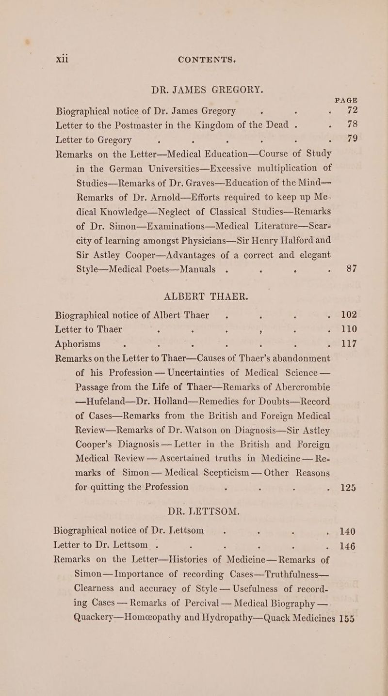 DR. JAMES GREGORY. PAGE Biographical notice of Dr. James Gregory é ; I: Letter to the Postmaster in the Kingdom of the Dead . 218 Letter to Gregory . 79 Remarks on the er Medien! EA eee of Study in the German Universities—Excessive multiplication of Studies—Remarks of Dr. Graves— Education of the Mind— Remarks of Dr. Arnold—Efforts required to keep up Me- dical Knowledge—Neglect of Classical Studies—Remarks of Dr. Simon—Examinations—Medical Literature—Scar- city of learning amongst Physicians—Sir Henry Halford and Sir Astley Cooper—Advantages of a correct and elegant Style—Medical Poets—Manuals . ‘ ‘ aoe ALBERT THAER. Biographical notice of Albert Thaer . : . .‚ 2102 Letter to Thaer . R : A ; . 110 Aphorisms 5 : : : ; : eli] Remarks on the Letter to Thaer—Causes of Thaer’s abandonment of his Profession — Uncertainties of Medical Science — Passage from the Life of Thaer—Remarks of Abercrombie —Hufeland—Dr. Holland—Remedies for Doubts—Record of Cases—Remarks from the British and Foreign Medical Review—Remarks of Dr. Watson on Diagnosis—Sir Astley Cooper’s Diagnosis — Letter in the British and Foreign Medical Review — Ascertained truths in Medicine — Re- marks of Simon — Medical Scepticism — Other Reasons for quitting the Profession : : : .._125 DR. LETTSOM. Biographical notice of Dr. Lettsom . . . . 140 Letter to Dr. Lettsom . ; : A SNES Remarks on the Letter—Histories of Medicine— Remarks of Simon—Importance of recording Cases—-Truthfulness— Clearness and accuracy of Style— Usefulness of record- ing Cases — Remarks of Percival — Medical Biography — Quackery—Homeeopathy and Hydropathy—Quack Medicines 155