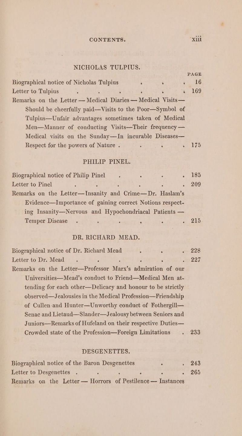 NICHOLAS TULPIUS. Biographical notice of Nicholas Tulpius i ; : Letter to Tulpius ; ‘ a ‘ ‘ Remarks on the Tietter a Meaical Diaries — Medical Visits — Should be cheerfully paid—Visits to the Poor— Symbol of Tulpius—Unfair advantages sometimes taken of Medical Men—Manner of conducting Visits—Their frequency — Medical visits on the Sunday—In incurable Diseases— Respect for the powers of Nature . ‘ ‘ . PHILIP PINEL. Biographical notice of Philip Pinel : . . . Letter to Pinel e ; 2 ‘ 5 . Remarks on the Letter—Insanity and Crime—Dr. Haslam’s Evidence—Importance of gaining correct Notions respect- ing Insanity—Nervous and Hypochondriacal Patients — Temper Disease . 2 . ‘ DR. RICHARD MEAD. Biographical notice of Dr. Richard Mead : . Letter to Dr. Mead - - 5 ‘ ‘ Remarks on the Letter—Professor Marx’s nice of our Universities—Mead’s conduct to Friend—Medical Men at- tending for each other—Delicacy and honour to be strietly observed—Jealousies in the Medical Profession—Friendship of Cullen-and Hunter—Unworthy conduct of Fothergill— Senac and Lietaud—Slander—Jealousy between Seniors and Juniors—Remarks of Hufeland on their respective Duties— Crowded state of the Profession—Foreign Limitations . DESGENETTES. Biographical notice of the Baron Desgenettes . . Letter to Desgenettes . . ‘ . . . Remarks on the Letter — Horrors of Pestilence — Instances 175 185 209 215 228 227 233 243 265
