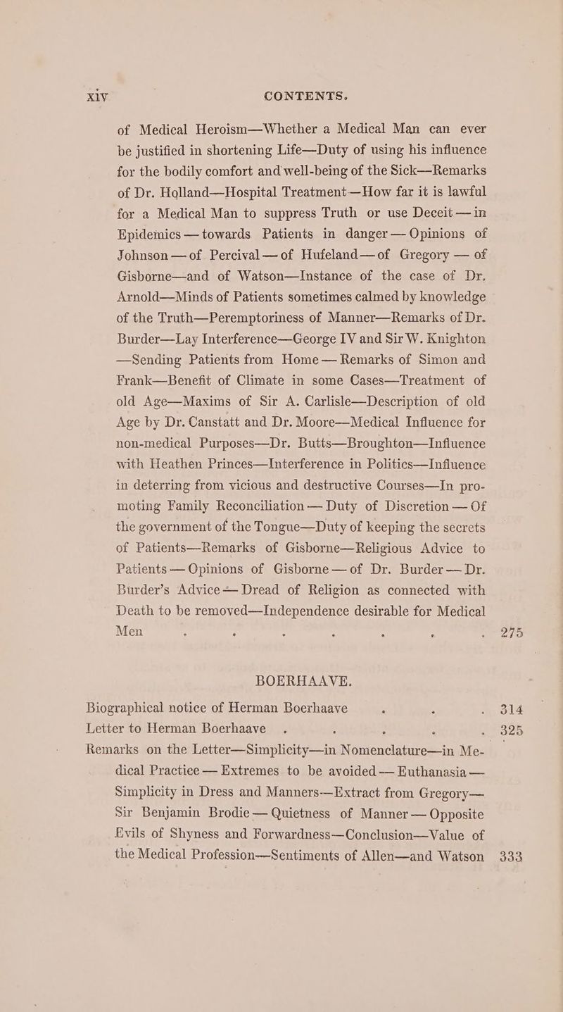 of Medical Heroism—Whether a Medical Man can ever be justified in shortening Life—Duty of using his influence for the bodily comfort and well-being of the Sick—Remarks of Dr. Holland—Hospital Treatment—How far it is lawful for a Medical Man to suppress Truth or use Deceit — in Epidemics — towards Patients in danger — Opinions of Johnson — of Percival—of Hufeland— of Gregory — of Gisborne—and of Watson—Instance of the case of Dr. Arnold—Minds of Patients sometimes calmed by knowledge of the Truth—Peremptoriness of Manner—Remarks of Dr. Burder—Lay Interference—George IV and Sir W. Knighton —Sending Patients from Home — Remarks of Simon and Frank—Benefit of Climate in some Cases—Treatment of old Age—Maxims of Sir A. Carlisle— Description of old Age by Dr. Canstatt and Dr. Moore—Medical Influence for non-medical Purposes—Dr. Butts—Broughton—Infiuence with Heathen Princes—Interference in Politics—Infiuence in deterring from vicious and destructive Courses—In pro- moting Family Reconciliation — Duty of Discretion — Of the government of the Tongue—Duty of keeping the secrets of Patients—Remarks of Gisborne—Religious Advice to Patients — Opinions of Gisborne—of Dr. Burder — Dr. Burder’s Advice Dread of Religion as connected with Death to be removed—Independence desirable for Medical Men BOERHAAVE. dical Practice — Extremes to be avoided — Euthanasia — Simplicity in Dress and Manners—Extract from Gregory— Sir Benjamin Brodie — Quietness of Manner — Opposite Evils of Shyness and Forwardness—Conclusion— Value of the Medical Profession—Sentiments of Allen—and Watson 333