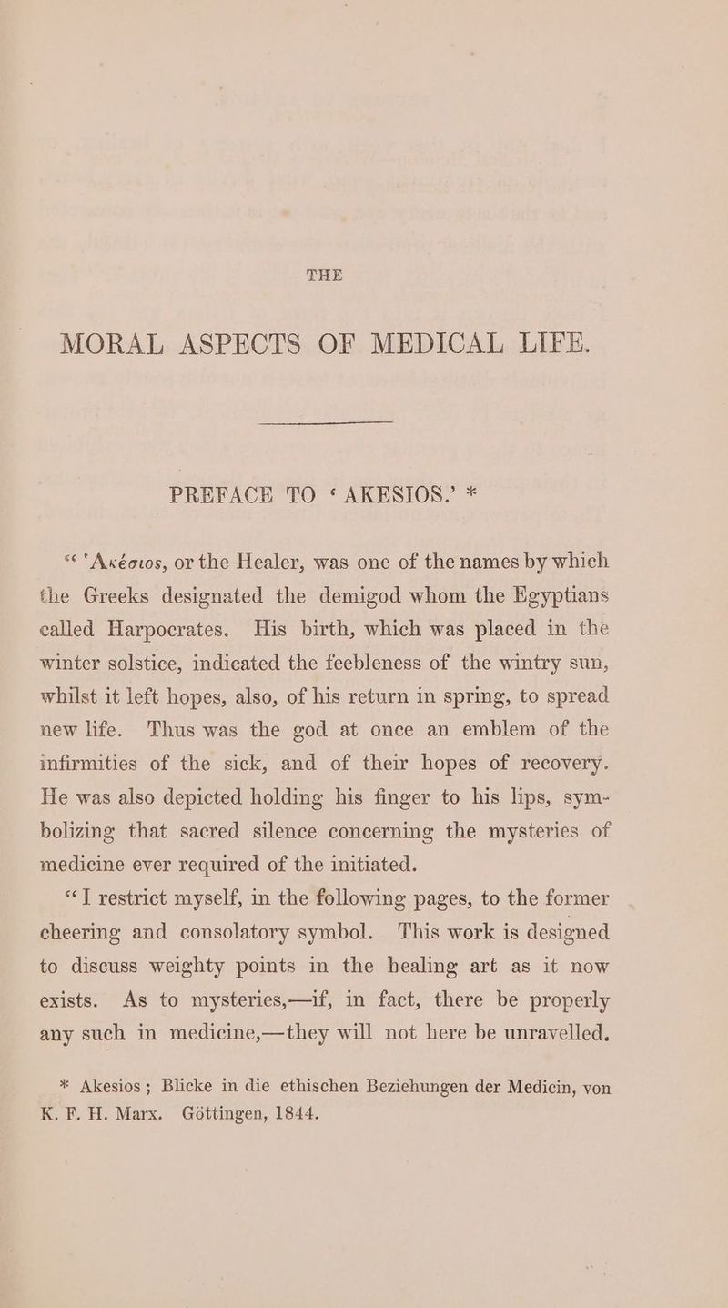 THE MORAL ASPECTS OF MEDICAL LIFE. PREFACE TO ‘ AKESIOS. * <« ‘Axéovos, or the Healer, was one of the names by which the Greeks designated the demigod whom the Egyptians called Harpocrates. His birth, which was placed in the winter solstice, indicated the feebleness of the wintry sun, whilst it left hopes, also, of his return in spring, to spread new life. Thus was the god at once an emblem of the infirmities of the sick, and of their hopes of recovery. He was also depicted holding his finger to his lips, sym- bolizing that sacred silence concerning the mysteries of medicine ever required of the initiated. “] restrict myself, in the following pages, to the former cheering and consolatory symbol. This work is designed to discuss weighty points in the healing art as it now exists. As to mysteries,—if, in fact, there be properly any such in medicine,—they will not here be unravelled. * Akesios; Blicke in die ethischen Beziehungen der Medicin, von K. F. H. Marx. Gottingen, 1844.