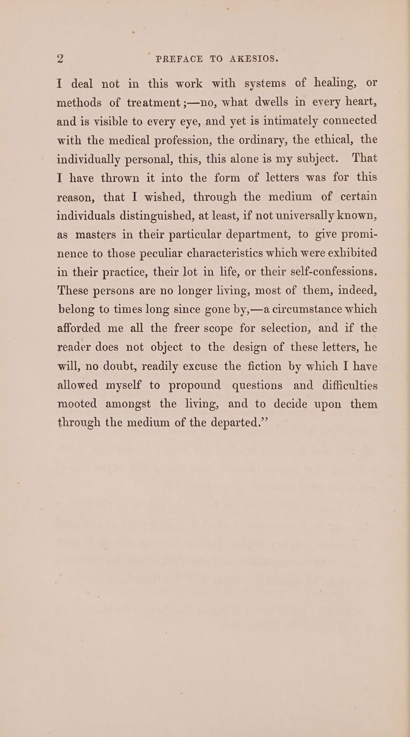 „4 PREFACE TO AKESIOS. I deal not in this work with systems of healing, or methods of treatment ;—no, what dwells in every heart, and is visible to every eye, and yet is intimately connected with the medical profession, the ordinary, the ethical, the individually personal, this, this alone is my subject. That I have thrown it into the form of letters was for this reason, that I wished, through the medium of certain individuals distinguished, at least, if not universally known, as masters in their particular department, to give promi- nence to those peculiar characteristics which were exhibited in their practice, their lot in life, or their self-confessions. These persons are no longer living, most of them, indeed, belong to times long since gone by,—a circumstance which afforded me all the freer scope for selection, and if the reader does not object to the design of these letters, he will, no doubt, readily excuse the fiction by which I have allowed myself to propound questions and difficulties mooted amongst the living, and to decide upon them through the medium of the departed.”