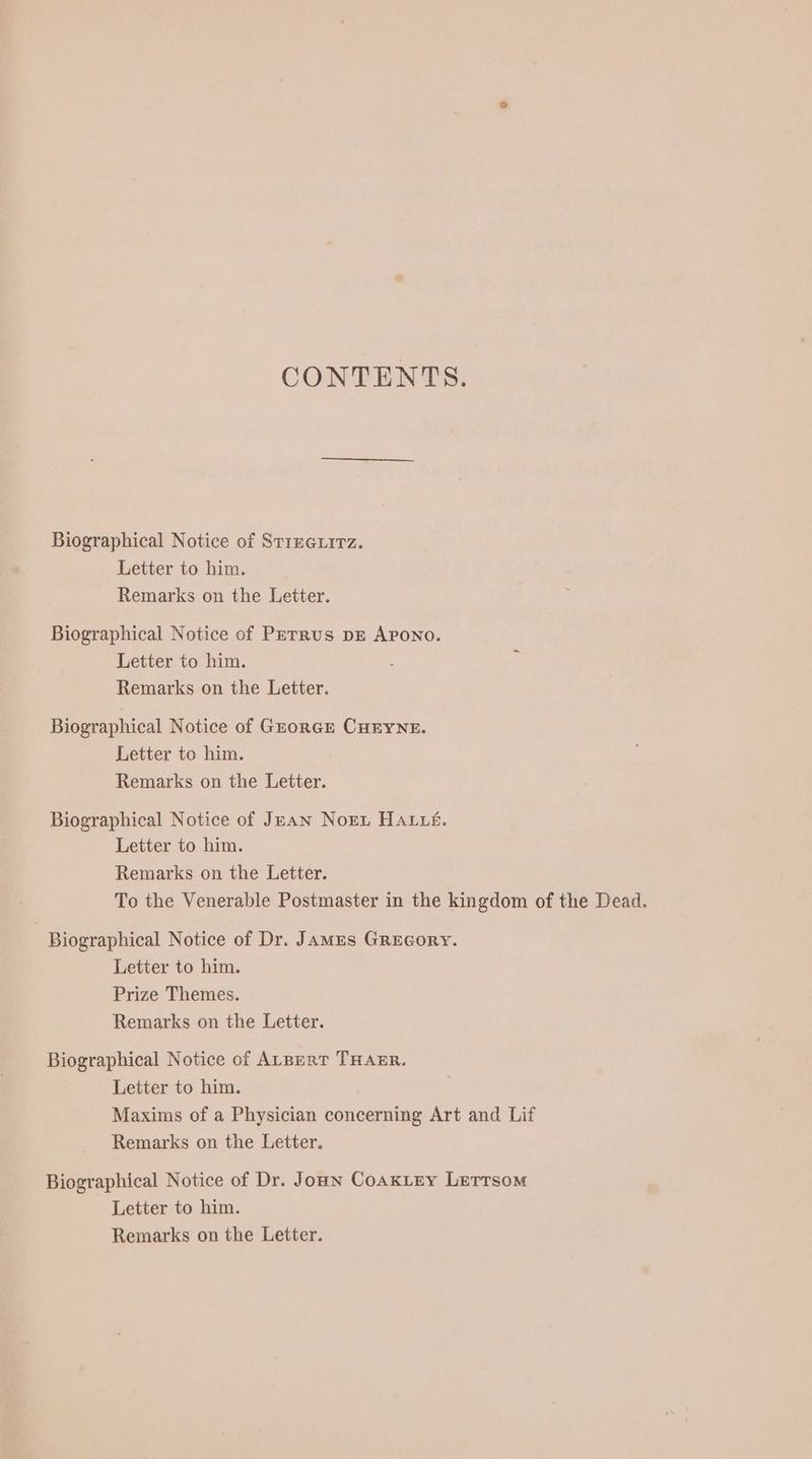 Biographical Notice of STIEGLITZ. Letter to him. Remarks on the Letter. Biographical Notice of PETRUS DE Arono. Letter to him. Remarks on the Letter. Biographical Notice of GEORGE CHEYNE. Letter to him. Remarks on the Letter. Biographical Notice of JEAN Nort HALL£. Letter to him. Remarks on the Letter. To the Venerable Postmaster in the kingdom of the Dead. Biographical Notice of Dr. JAMES GREGoRY. Letter to him. Prize Themes. Remarks on the Letter. Biographical Notice of ALBERT THAER. Letter to him. Maxims of a Physician concerning Art and Lif Remarks on the Letter. Biographical Notice of Dr. Joun CoAKLEY Lerrsom Letter to him. Remarks on the Letter.