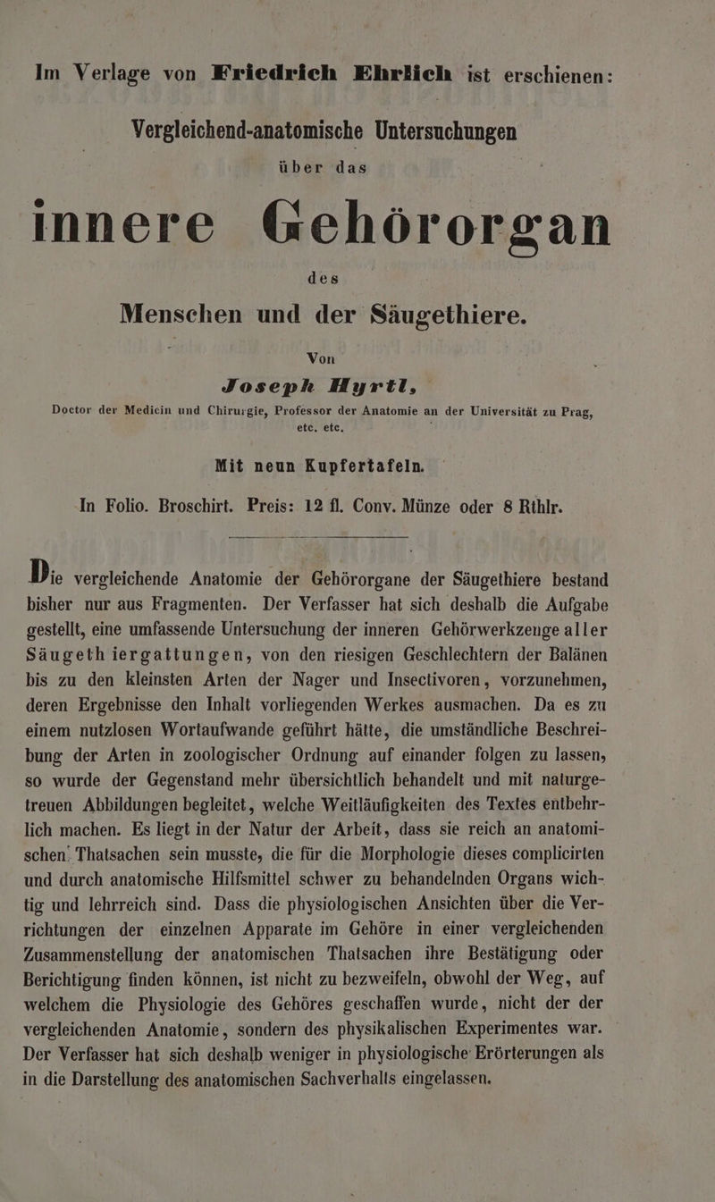 Vergleichend-anatomische Untersuchungen innere Gehörorgan Menschen und der Säugethiere. Von Joseph Hyrtl, Doctor der Medicin und Chirurgie, Professor der Anatomie an der Universität zu Prag, etc. etc. ; Mit neun Kupfertafeln. In Folio. Broschirt. Preis: 12 fl. Conv. Münze oder 8 Rithlr. Di. vergleichende Anatomie der Gehörorgane der Säugethiere bestand bisher nur aus Fragmenten. Der Verfasser hat sich deshalb die Aufgabe gestellt, eine umfassende Untersuchung der inneren Gehörwerkzenge aller Säugeth iergattungen, von den riesigen Geschlechtern der Balänen bis zu den kleinsten Arten der Nager und Insectivoren, vorzunehmen, deren Ergebnisse den Inhalt vorliegenden Werkes ausmachen. Da es zu einem nutzlosen Wortaufwande geführt hätte, die umständliche Beschrei- bung der Arten in zoologischer Ordnung auf einander folgen zu lassen, so wurde der Gegenstand mehr übersichtlich behandelt und mit naturge- treuen Abbildungen begleitet, welche Weitläufigkeiten des Textes entbehr- lich machen. Es liegt in der Natur der Arbeit, dass sie reich an anatomi- schen. Thatsachen sein musste, die für die Morphologie dieses complicirten und durch anatomische Hilfsmittel schwer zu behandelnden Organs wich- tig und lehrreich sind. Dass die physiologischen Ansichten über die Ver- richtungen der einzelnen Apparate im Gehöre in einer vergleichenden Zusammenstellung der anatomischen Thatsachen ihre Bestätigung oder Berichtigung finden können, ist nicht zu bezweifeln, obwohl der Weg, auf welchem die Physiologie des Gehöres geschaffen wurde, nicht der der vergleichenden Anatomie, sondern des physikalischen Experimentes war. Der Verfasser hat sich deshalb weniger in physiologische Erörterungen als in die Darstellung: des anatomischen Sachverhalts eingelassen.