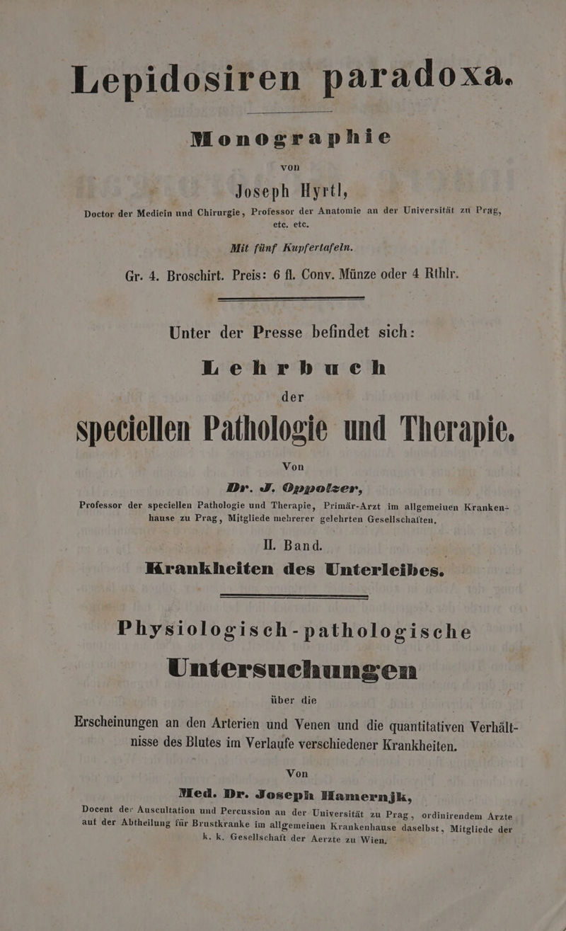 Lepidosiren paradoxa. Monographie von Joseph Hyrtl, Doctor der Mediein und Chirurgie, Professor der Anatomie an der Universität zu Prag, etc. etc. Mit fünf Kupfertafeln. Gr. 4. Broschirt. Preis: 6 fl. Conv. Münze oder 4 Rthir. Unter der Presse befindet sich: Lehrbuch der speciellen Pathologie und Therapie. Von Dr. I. Oppotzer, Professor der speciellen Pathologie und Therapie, Primär-Arzt im allgemeiuen Kranken- hause zu Prag, Mitgliede mehrerer gelehrten Gesellschatten. I. Band. | Mrankheiten des Unterleibes. Physiologisch-pathologische Untersuchungen über die Erscheinungen an den Arterien und Venen und die quantitativen Verhält- nisse des Blutes im Verlaufe verschiedener Krankheiten. Von Med. Dr. Joseph Hamernjk, Docent de: Auscultation und Percussion an der Universität zu Prag, ordinirendem Arzte auf der Abtheilung für Brustkranke im allgemeinen Krankenhause daselbst, Mitgliede der k. k. Gesellschaft der Aerzte zu Wien,