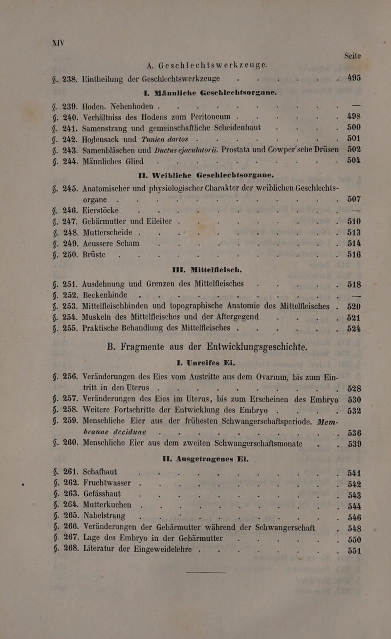 AIV Seite A. Geschlechtswerkzeuge. $. 238. Eintheilung der Geschlechtswerkzeuge . \ i 3 q .. 495 I. Männliche Geschlechtsorgane. $..239. Hoden. Nebenhoden . ; : : e 3 2 ..—- $. 240. Verhältniss des Hodens zum Pentoneam \ : e i ; . 498 $. 241. Samenstrang und gemeinschaftliche Scheidenhaut . . ; . 500 \. 242. Hodensack und Tunica dartos . ; : . 901 $. 243. Samenbläschen und Ductus ejaculatorii. Prostata br Gowper’ Br Druiden 502 $. 244. Männliches Glied . N 2 h 4 ; ; ; . 90% II. Weibliche Geschlechtsorgane. $. 245. Anatomischer und physiologischer Charakter der weiblichen Geschlechts- organe . . 3 5 r q : ; 4 N i 907 $. 246. Eierstöcke : ; f h { j } { $ L 27 GB $. 247. Gebärmutter und Eileiter . i i ; 5 h h ! . 510 $. 248. Mutterscheide . Ä Be} 3 3 ’ ‘ ! eh 01813 $. 249. Aeussere Scham Ä : ; J ) ; f ; ! . 914 $. 250. Brüste . ; A i : ’ 4 \ . 916 III. Mittelfleisch. $. 251. Ausdehnung und Grenzen des Mittelfleisches . : A s . 518 6. 252. Beckenbinde . ; i aa $. 253. Mittelfleischbinden und ei Aare dee, Mittelfleisches . 520 $. 254. Muskeln des Mittelfleisches und der Aftergegend N : 2 -:52%1 $. 255. Praktische Behandlung des Mittelfleisches . 2 ı : N . 524 B. Fragmente aus der Entwicklungsgeschichte. I. Unreifes Ei. $. 256. Veränderungen des Eies vom Austritte aus dem Ovarıum, bis zum Ein- tritt in den Uterus . , 528 $. 257. Veränderungen des Eies im Bar bis zum an dr Eihlfya 530 $. 258. Weitere Fortschritte der Entwicklung des Embryo . A . 98% $. 259. Menschliche Eier aus der frühesten Schwangerschaftsperiode. Mem. branae deciduae . h 0.2.0886 $. 260. Menschliche Eier aus dem ash a \ ...989 II. Ausgetragenes Ei. $. 261. Schafhaut : : E $ Ä | s ? j ‚ . 541 $. 262. Fruchtwasser . 2 : 2 s A \ } J 5 . 942 $. 263. Gefässhaut Ä 4 5 ; i h 3 : : ‚ . 943 $. 264. Mutterkuchen . e s ! s e 5 . 2 h . 944 $. 265. Nabelstrang . ; . . 946 $. 266. Veränderungen der Gebärmulter hend Mer Sn yangersihin . 948 .$. 267. Lage des Embryo in der Gebärmutter . , R - e . 800 $. 268. Literatur der Eingeweidelehre . . RE: j RR |