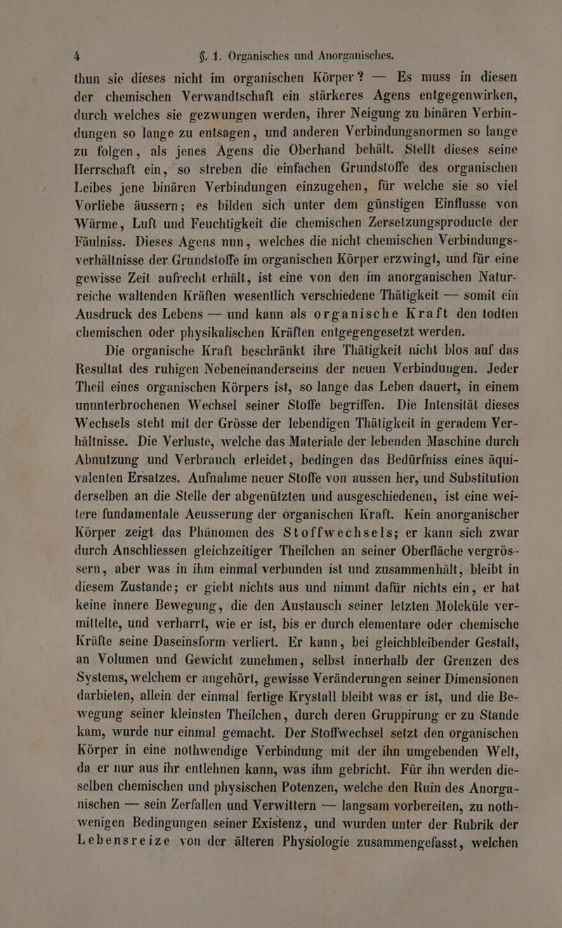 ihun sie dieses nicht im organischen Körper ? — Es muss in diesen der chemischen Verwandtschaft ein stärkeres Agens entgegenwirken, durch welches sie gezwungen werden, ihrer Neigung zu binären Verbin- dungen so lange zu entsagen, und anderen Verbindungsnormen so lange zu folgen, als jenes Agens die Oberhand behält. Stellt dieses seine Herrschaft ein, so streben die einfachen Grundstoffe des organischen Leibes jene binären Verbindungen einzugehen, für welche sie so viel Vorliebe äussern; es bilden sich unter dem günstigen Einflusse von Wärme, Luft und Feuchtigkeit die chemischen Zersetzungsproducle der Fäulniss. Dieses Agens nun, welches die nicht chemischen Verbindungs- verhältnisse der. Grundstoffe im organischen Körper erzwingt, und für eine gewisse Zeit aufrecht erhält, ist eine von den im anorganischen Natur- reiche waltenden Kräften wesentlich verschiedene Thätigkeit — somit ein Ausdruck des Lebens — und kann als organische Kraft den todien chemischen oder physikalischen Kräften entgegengeseizt werden. Die organische Kraft beschränkt ihre Thätigkeit nicht blos auf das Resultat des ruhigen Nebeneinanderseins der neuen Verbindungen. Jeder Theil eines organischen Körpers ist, so lange das Leben dauert, in einem ununterbrochenen Wechsel seiner Stoffe begriffen. Die Intensität dieses Wechsels steht mit der Grösse der lebendigen Thätigkeit in geradem Ver- hältnisse. Die Verluste, welche das Materiale der lebenden Maschine durch Abnutzung und Verbrauch erleidet, bedingen das Bedürfniss eines äqui- valenten Ersatzes. Aufnahme neuer Stoffe von aussen her, und Substitution derselben an die Stelle der abgenützten und ausgeschiedenen, ist eine wei- tere fundamentale Aeusserung der organischen Kraft. Kein anorganischer Körper zeigt das Phänomen des Stoffwechsels; er kann sich zwar durch Anschliessen gleichzeitiger Theilchen an seiner Oberfläche vergrös- sern, aber was in ihm einmal verbunden ist und zusammenhält, bleibt in diesem Zustande; er giebt nichts aus und nimmt dafür nichts ein, er hat keine innere Bewegung, die den Austausch seiner letzten Moleküle ver- mittelte, und verharrt, wie er ist, bis er durch elementare oder chemische Kräfte seine Daseinsform verliert. Er kann, bei gleichbleibender Gestalt, an Volumen und Gewicht zunehmen, selbst innerhalb der Grenzen des Systems, welchem er angehört, gewisse Veränderungen seiner Dimensionen darbieten, allein der einmal fertige Krystall bleibt was er ist, und die Be- wegung seiner kleinsten Theilchen, durch deren Gruppirung er zu Stande kam, wurde nur einmal gemacht. Der Stoffwechsel setzt den organischen Körper in eine nothwendige Verbindung mit der ihn umgebenden Welt, da er nur aus ihr entlehnen kann, was ihm gebricht. Für ihn werden die- selben chemischen und physischen Potenzen, welche den Ruin des Anorga- nischen — sein Zerfallen und Verwittern — langsam vorbereiten, zu noth- wenigen Bedingungen seiner Existenz, und wurden unter der Rubrik der Lebensreize von der älteren Physiologie zusammengefasst, welchen