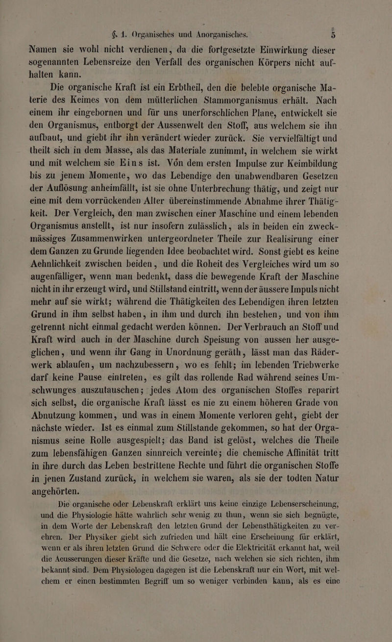 Namen sie wohl nicht verdienen, da die fortgesetzte Einwirkung dieser sogenannten Lebensreize den Verfall des organischen Körpers nicht auf- halten kann. Ä Die organische Kraft ist ein Erbtheil, den die belebte organische Ma- terie des Keimes von dem mütterlichen Stammorganismus erhält. Nach einem ihr eingebornen und für uns unerforschlichen Plane, entwickelt sie den Organismus, entiborgt der Aussenwelt den Stoff, aus welchem sie ihn aufbaut, und giebt ihr ihn verändert wieder zurück. Sie vervielfältigt und theilt sich in dem Masse, als das Materiale zunimmt, in welchem sie wirkt und mit welchem sie Eins ist. Vön dem ersten Impulse zur Keimbildung bis zu jenem Momente, wo das Lebendige den unabwendbaren Gesetzen der Auflösung anheimfällt, ist sie ohne Unterbrechung thätig, und zeigt nur eine mit dem vorrückenden Alter übereinstimmende Abnahme ihrer Thätig- keit. Der Vergleich, den man zwischen einer Maschine und einem lebenden Organismus anstellt, ist nur insofern zulässlich, als in beiden ein zweck- mässiges Zusammenwirken untergeordneter Theile zur Realisirung einer dem Ganzen zu Grunde liegenden Idee beobachtet wird. Sonst giebt es keine Aehnlichkeit zwischen beiden, und die Roheit des Vergleiches wird um so augenfälliger, wenn man bedenkt, dass die bewegende Kraft der Maschine nicht in ihr erzeugt wird, und Stillstand eintritt, wenn der äussere Impuls nicht mehr auf sie wirkt; während die Thätigkeiten des Lebendigen ihren letzten Grund in ihm selbst haben, in ihm und durch ihn bestehen, und von ihm gelrennt nicht einmal gedacht werden können. Der Verbrauch an Stoff und Kraft wird auch in der Maschine durch Speisung von aussen her ausge- glichen, und wenn ihr Gang in Unordnung geräth, lässt man das Räder- werk ablaufen, um nachzubessern, wo es fehlt; im lebenden Triebwerke darf keine Pause eintreten, es gilt das rollende Rad während seines Um- schwunges auszutauschen; jedes Atom des organischen Stoffes reparirt sich selbst, die organische Kraft lässt es nie zu einem höheren Grade von Abnutzung kommen, und was in einem Momente verloren geht, giebt der nächste wieder. Ist es einmal zum Stillstande gekommen, so hat der Orga- nismus seine Rolle ausgespielt; das Band ist gelöst, welches die Theile zum lebensfähigen Ganzen sinnreich vereinte; die chemische Affinität tritt in ihre durch das Leben bestriitene Rechte und führt die organischen Stoffe in jenen Zustand zurück, in welchem sie waren, als sie der todten Natur angehörten. Die organische oder Lebenskraft erklärt uns keine einzige Lebenserscheinung, und die Physiologie hätte wahrlich sehr wenig zu thun, wenn sie sich begnügte, in dem Worte der Lebenskraft den letzten Grund der Lebensthätigkeiten zu ver- ehren. Der Physiker giebt sich zufrieden und hält eine Erscheinung für erklärt, wenn er als ihren letzten Grund die Schwere oder die Elektricität erkannt hat, weil die Aeusserungen dieser Kräfte und die Gesetze, nach welchen sie sich richten, ihm bekannt sind. Dem Physiologen dagegen ist die Lebenskraft nur ein Wort, mit wel- chem er einen bestimmten Begriff um so weniger verbinden kann, als es eine