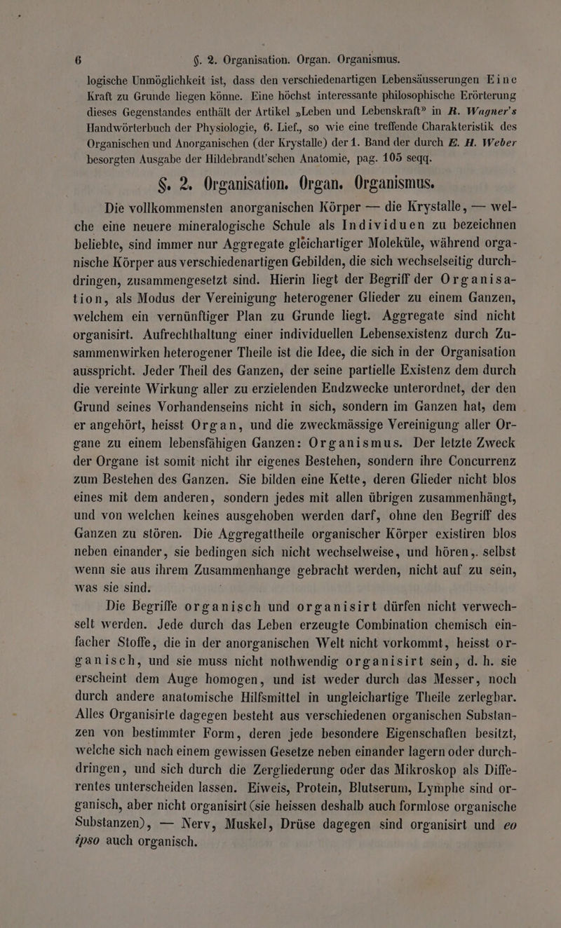 logische Unmöglichkeit ist, dass den verschiedenartigen Lebensäusserungen Eine Kraft zu Grunde liegen könne. Eine höchst interessante philosophische Erörterung dieses Gegenstandes enthält der Artikel „Leben und Lebenskraft” in R. Wagner’s Handwörterbuch der Physiologie, 6. Lief.,, so wie eine treffende Charakteristik des Organischen und Anorganischen (der Krystalle) der1. Band der durch E. H. Weber besorgten Ausgabe der Hildebrandt’schen Anatomie, pag. 105 seqgq. $. 2. Organisation. Organ. Organismus, Die vollkommensten anorganischen Körper — die Krystalle, — wel- che eine neuere mineralogische Schule als Individuen zu bezeichnen beliebte, sind immer nur Aggregate gleichartiger Moleküle, während orga- nische Körper aus verschiedenartigen Gebilden, die sich wechselseitig durch- dringen, zusammengesetzt sind. Hierin liegt der Begriff der Organisa- tion, als Modus der Vereinigung heterogener Glieder zu einem Ganzen, welchem ein vernünftiger Plan zu Grunde liegt. Aggregate sind nicht organisirt. Aufrechthaltung einer individuellen Lebensexistenz durch Zu- sammenwirken heterogener Theile ist die Idee, die sich in der Organisation ausspricht. Jeder Theil des Ganzen, der seine partielle Existenz dem durch die vereinte Wirkung aller zu erzielenden Endzwecke unterordnet, der den Grund seines Vorhandenseins nicht in sich, sondern im Ganzen hat, dem er angehört, heisst Organ, und die zweckmässige Vereinigung aller Or- gane zu einem lebensfähigen Ganzen: Organismus. Der letzte Zweck der Organe ist somit nicht ihr eigenes Bestehen, sondern ihre Concurrenz zum Bestehen des Ganzen. Sie bilden eine Kette, deren Glieder nicht blos eines mit dem anderen, sondern jedes mit allen übrigen zusammenhängt, und von welchen keines ausgehoben werden darf, ohne den Begriff des Ganzen zu stören. Die Aggregatiheile organischer Körper existiren blos neben einander, sie bedingen sich nicht wechselweise, und hören ,. selbst wenn sie aus ihrem Zusammenhange gebracht werden, nicht auf zu sein, was sie sind. | Die Begriffe organisch und organisirt dürfen nicht verwech- selt werden. Jede durch das Leben erzeugte Combination chemisch ein- facher Stoffe, die in der anorganischen Welt nicht vorkommt, heisst or- ganisch, und sie muss nicht nothwendig organisirt sein, d.h. sie erscheint dem Auge homogen, und ist weder durch das Messer, noch durch andere anatomische Hilfsmittel in ungleichartige Theile zerlegbar. Alles Organisirle dagegen besteht aus verschiedenen organischen Substan- zen von bestimmter Form, deren jede besondere Eigenschaften besitzt, welche sich nach einem gewissen Gesetze neben einander lagern oder durch- dringen, und sich durch die Zergliederung oder das Mikroskop als Diffe- rentes unterscheiden lassen. Eiweis, Protein, Blutserum, Lymphe sind or- ganisch, aber nicht organisirt (sie heissen deshalb auch formlose organische Substanzen), — Nerv, Muskel, Drüse dagegen sind organisirt und eo ipso auch organisch.