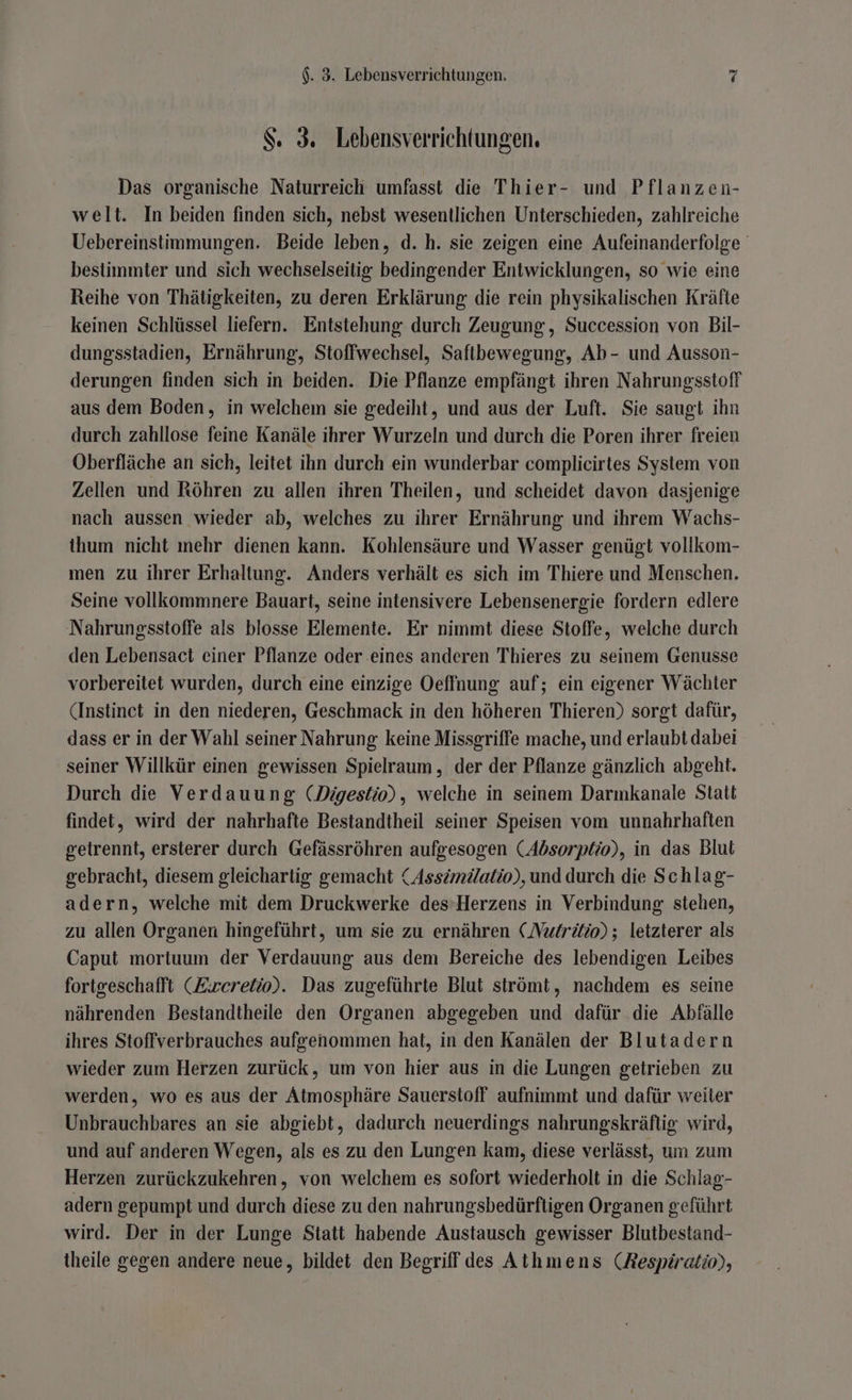 $. 3. Lebensverrichtungen. Das organische Naturreich umfasst die Thier- und Pflanzen- welt. In beiden finden sich, nebst wesentlichen Unterschieden, zahlreiche Uebereinstimmungen. Beide leben, d. h. sie zeigen eine Aufeinanderfolge bestimmter und sich wechselseitig bedingender Entwicklungen, so wie eine Reihe von Thätigkeiten, zu deren Erklärung die rein physikalischen Kräfte keinen Schlüssel liefern. Entstehung durch Zeugung, Succession von Bil- dungsstadien, Ernährung, Stoffwechsel, Saftbewegung, Ab- und Ausson- derungen finden sich in beiden. Die Pflanze empfängt ihren Nahrungsstoff aus dem Boden, in welchem sie gedeiht, und aus der Luft. Sie saugt ihn durch zahllose feine Kanäle ihrer Wurzeln und durch die Poren ihrer freien Oberfläche an sich, leitet ihn durch ein wunderbar complicirtes System von Zellen und Röhren zu allen ihren Theilen, und scheidet davon dasjenige nach aussen wieder ab, welches zu ihrer Ernährung und ihrem Wachs- ihum nicht mehr dienen kann. Kohlensäure und Wasser genügt vollkom- men zu ihrer Erhaltung. Anders verhält es sich im Thiere und Menschen. Seine vollkommnere Bauart, seine intensivere Lebensenergie fordern edlere Nahrungsstoffe als blosse Elemente. Er nimmt diese Stoffe, welche durch den Lebensact einer Pflanze oder eines anderen Thieres zu seinem Genusse vorbereitet wurden, durch eine einzige Oeffnung auf; ein eigener Wächter (Instinet in den niederen, Geschmack in den höheren Thieren) sorgt dafür, dass er in der Wahl seiner Nahrung keine Missgriffe mache, und erlaubt dabei seiner Willkür einen gewissen Spielraum , der der Pflanze gänzlich abgeht. Durch die Verdauung (Digestio), welche in seinem Darmkanale Statt findet, wird der nahrhafte Bestandtheil seiner Speisen vom unnahrhaften getrennt, ersterer durch Gefässröhren aufgesogen (Absorptio), in das Blut gebracht, diesem gleichartig gemacht (Assimdatio), und durch die Schlag- adern, welche mit dem Druckwerke des’Herzens in Verbindung stehen, zu allen Organen hingeführt, um sie zu ernähren (Nutritio) ; letzterer als Caput mortuum der Verdauung aus dem Bereiche des lebendigen Leibes fortgeschafft (Eireretio). Das zugeführte Blut strömt, nachdem es seine nährenden Bestandtheile den Organen abgegeben und dafür die Abfälle ihres Stoffverbrauches aufgenommen hat, in den Kanälen der Blutadern wieder zum Herzen zurück, um von hier aus in die Lungen getrieben zu werden, wo es aus der Atmosphäre Sauerstoff aufnimmt und dafür weiter Unbrauchbares an sie abgiebt, dadurch neuerdings nahrungskräftig wird, und auf anderen Wegen, als es zu den Lungen kam, diese verlässt, um zum Herzen zurückzukehren, von welchem es sofort wiederholt in die Schlag- adern gepumpt und durch diese zu den nahrungsbedürftigen Organen geführt wird. Der in der Lunge Statt habende Austausch gewisser Blutbestand- theile gegen andere neue, bildet den Begriff des Athmens (Aespiratio),