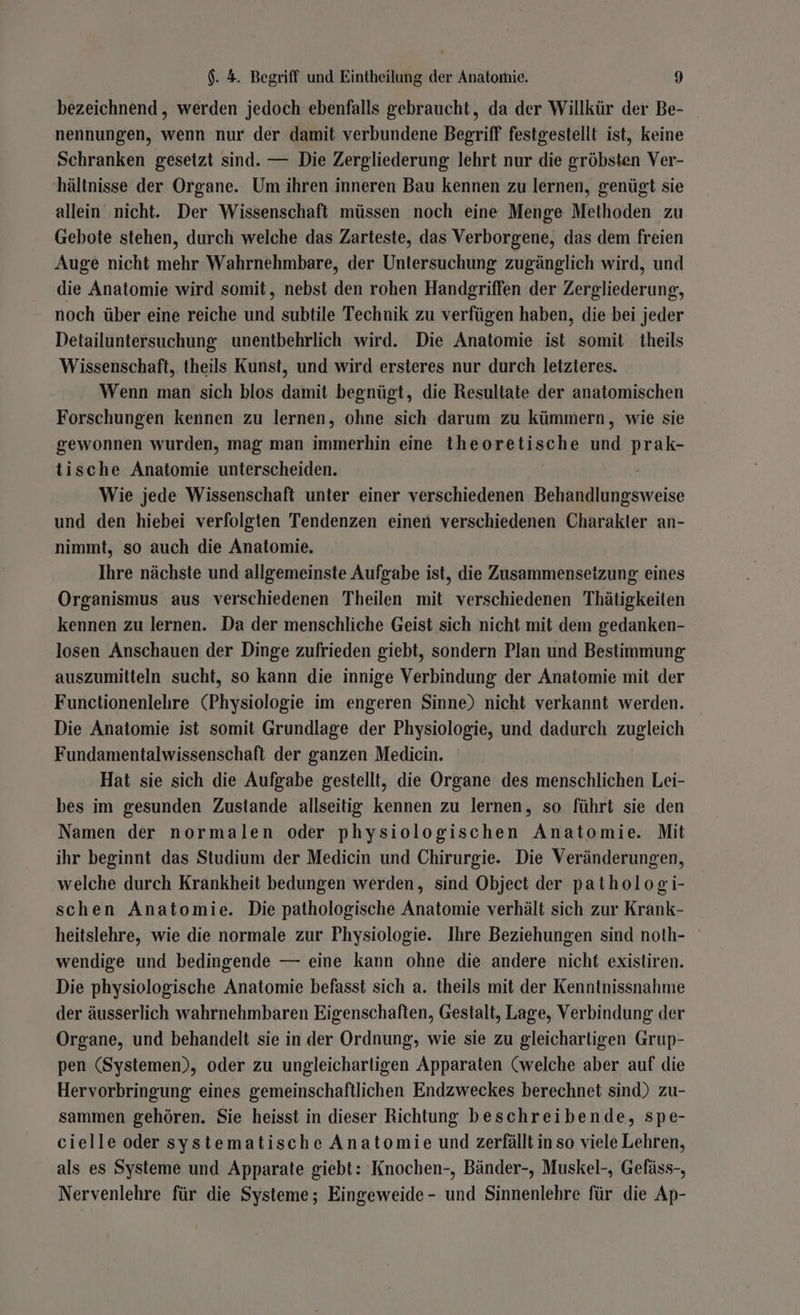 bezeichnend , werden jedoch ebenfalls gebraucht, da der Willkür der Be- nennungen, wenn nur der damit verbundene Begriff festgestellt ist, keine Schranken gesetzt sind. — Die Zergliederung lehrt nur die gröbsten Ver- hältnisse der Organe. Um ihren inneren Bau kennen zu lernen, genügt sie allein nicht. Der Wissenschaft müssen noch eine Menge Methoden zu Gebote stehen, durch welche das Zarteste, das Verborgene, das dem freien Auge nicht mehr Wahrnehmbare, der Untersuchung zugänglich wird, und die Anatomie wird somit, nebst den rohen Handgriffen der Zergliederung, noch über eine reiche und subtile Technik zu verfügen haben, die bei jeder Detailuntersuchung unentbehrlich wird. Die Anatomie ist somit theils Wissenschaft, theils Kunst, und wird ersteres nur durch letzteres. Wenn man sich blos damit begnügt, die Resultate der anatomischen Forschungen kennen zu lernen, ohne sich darum zu kümmern, wie sie gewonnen wurden, mag man immerhin eine theoretische und prak- tische Anatomie unterscheiden. Wie jede Wissenschaft unter einer verschiedenen Behandlungsweise und den hiebei verfolgten Tendenzen einen verschiedenen Charakler an- nimmt, so auch die Anatomie. Ihre nächste und allgemeinste Aufgabe ist, die Zusammensetzung eines Organismus aus verschiedenen Theilen mit verschiedenen Thätigkeiten kennen zu lernen. Da der menschliche Geist sich nicht mit dem gedanken- losen Anschauen der Dinge zufrieden giebt, sondern Plan und Bestimmung auszumitteln sucht, so kann die innige Verbindung der Anatomie mit der Functionenlelre (Physiologie im engeren Sinne) nicht verkannt werden. Die Anatomie ist somit Grundlage der Physiologie, und dadurch zugleich Fundamentalwissenschaft der ganzen Medicin. Hat sie sich die Aufgabe gestellt, die Organe des menschlichen Lei- bes im gesunden Zustande allseitig kennen zu lernen, so führt sie den Namen der normalen oder physiologischen Anatomie. Mit ihr beginnt das Studium der Medicin und Chirurgie. Die Veränderungen, welche durch Krankheit bedungen werden, sind Object der pathologi- schen Anatomie. Die pathologische Anatomie verhält sich zur Krank- heitslehre, wie die normale zur Physiologie. Ihre Beziehungen sind noth- wendige und bedingende — eine kann ohne die andere nicht existiren. Die physiologische Anatomie befasst sich a. theils mit der Kenntnissnahme der äusserlich wahrnehmbaren Eigenschaften, Gestalt, Lage, Verbindung der Organe, und behandelt sie in der Ordnung, wie sie zu gleicharligen Grup- pen (Systemen), oder zu ungleichartigen Apparaten (welche aber auf die Hervorbringung eines gemeinschaftlichen Endzweckes berechnet sind) zu- sammen gehören. Sie heisst in dieser Richtung beschreibende, spe- cielle oder systematische Anatomie und zerfällt in so viele Lehren, als es Systeme und Apparate giebt: Knochen-, Bänder-, Muskel-, Gefäss-, Nervenlehre für die Systeme; Eingeweide - und Sinnenlehre für die Ap-