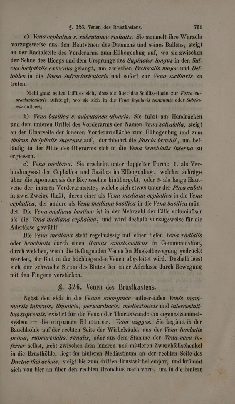 a) Vena cephalica s. subcutanea radialis. Sie sammelt ihre Wurzeln vorzugsweise aus den Hautvenen des Daumens und seines Ballens, steigt an der Radialseite des Vorderarms zum Ellbogenbug auf, wo sie zwischen der Sehne des Biceps und dem Ursprunge des Supiönator longus in den Sul- eus bicipitalis exiternus gelangt, um zwischen Pectoralis major und Del- toides in die Fossa infraclavicularis und sofort zur Vena azülaris zu treten. Nicht ganz selten trifft es sich, dass sie über das Schlüsselbein zur Fossa su- praclavicularis aufsteigt, wo sie sich in die Vena jugularis communis oder Subcla- via entleert. a b) Vena basilica s. subcutanea ulnaris. Sie führt am Handrücken und dem unteren Drittel des Vorderarms den Namen Vena salvatella, steigt an der Ulnarseite der inneren Vorderarmfläche zum Ellbogenbug und zum Sulcus bicipüalis internus auf, durchbohrt die Fascia brachü, um bei- läufig in der Mitte des Oberarms sich in die Vena brachöalis interna zu ergiessen. c) Vena mediana. Sie erscheint unter doppelter Form: 1. als Ver- bindungsast der Cephalica und Basilica im Ellbogenbug, welcher schräge über die Aponeurosis der Bicepssehne hinübergeht, oder 2. als lange Haut- vene der inneren Vorderarmseite, welche sich etwas unter der Plica cuböti in zwei Zweige theilt, deren einer als Vena mediana cephalica in die Vena cephalica, der andere als Vena mediana basilica in die Vena basilica mün- det. Die Vena mediana basilica ist in der Mehrzahl der Fälle voluminöser als die Vena mediana cephalica, und wird deshalb vorzugsweise für die Aderlässe gewählt. Die Vena mediana steht regelmässig mit einer tiefen Vena radialis oder dbrachialis durch einen Ramus anastomoticus in Communication, durch welchen, wenn die tiefliegenden Venen bei Muskelbewegung gedrückt werden, ihr Blut in die hochliegenden Venen abgeleitet wird. Deshalb lässt sich der schwache Strom des Blutes bei einer Aderlässe durch Bewegung mit den Fingern verstärken. Ä $. 326. Venen des Brustkastens. Nebst den sich: in die Venae anonymae entleerenden Venis mam- marüs internis, Ihymicis, pericardiacis, mediastinicis und öntercostali- bus supremis, existirt für die Venen der Thoraxwände ein eigenes Sammel- system — die unpaare Blutader, Vena azygos. Sie beginnt in der Bauchhöhle auf der rechten Seite der Wirbelsäule, aus der Vena lumbalis prüna, suprarenalis, renalis, oder aus dem Stamme der Vena cava in- ferior selbst, geht zwischen dem inneren und mittleren Zwerchfellschenkel in die Brusthöhle, liegt im hinteren Mediastinum an der rechten Seite des Ductus thoracicus, steigt bis zum dritten Brusiwirbel empor, und krümmt sich von hier an über den rechten Bronchus nach vorn, um in die hintere