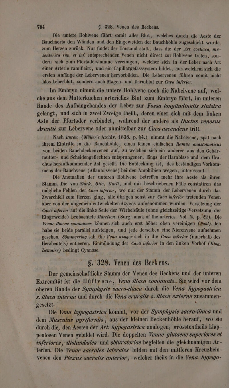Die untere Hohlvene führt‘ somit alles Blut, welches durch die Aeste der Bauchaorta den Wänden und den Eingeweiden der Bauchhöhle zugeschickt wurde, zum Herzen zurück. Nur findet der Umstand statt, dass die der Art. coeliaca, me- senterica sup. et inf. entsprechenden Venen nicht direct zur Hohlvene treten, son- . dern sich zum Pfortaderstamme vereinigen, welcher sich in der Leber nach Art einer Arterie ramificirt, und ein Capillargefässsystem bildet, aus welchem sich die ersten Anfänge der Lebervenen hervorbilden. Die Lebervenen führen somit nicht blos Leberblut, sondern auch Magen- und Darmblut zur Cava inferior. Im Embryo nimmt. die untere Hohlvene noch die Nabelvene auf, wel- che aus dem Mutterkuchen arterielles Blut zum Embryo führt, im unteren Rande des Aufhängebandes der Leber zur Fossa longitudinalis sinistra gelangt, und sich in zwei Zweige theilt, deren einer sich mit dem linken Aste .der. Pfortader verbindet, während der andere als Ductus venosus Arantii zur Lebervene oder unmittelbar zur Cava ascendens tritt. Nach Burow (Müller’s Archiv. 1838. p. 44.) nimmt die Nabelvene, spät nach ihrem Eintritte in die Bauchhöhle, einen feinen einfachen Ramus anastomoticus von. beiden Bauchdeckenvenen auf, zu welchen sich ein anderer aus den Gebär- mutter- und Scheidengeflechten entsprungener, längs der Harnblase und dem Ura- chus heraufkommender Ast gesellt. Die Entdeckung ist, des beständigen Vorkom- mens der Bauchvene (Allantoisvene) bei den Amphibien wegen, interessant. Die Anomalien der unteren Hohlvene betreffen mehr ihre Aeste als ihren Stamm. Die von Stark, Otto, Gurlt, und mir beschriebenen Fälle constatiren das mögliche Fehlen der Cava inferior, wo nur der Stamm der Lebervenen durch das Zwerchfell zum Herzen ging, alle übrigen sonst zur Cava inferior tretenden Venen aber von der ungemein entwickelten Azygos aufgenommen. wurden. Versetzung der Cava inferior auf die linke Seite der Wirbelsäule (ohne gleichzeitige- Versetzung der  Eingeweide) beobachtete Harrison (Surg. anat, of the arteries. Vol. 2. p. 22). Die Venae iliacae communes können sich auch erst höher oben vereinigen (Pohl). Ich habe sie beide parallel aufsteigen, und jede derselben eine Nierenvene aufnehmen gesehen. Sömmerring sah die Vena azygos sich in die Cava inferior (innerhalb des Herzbeutels) entleeren. Einmündung der Cava inferior in den linken Vorhof (King, Lemaire) bedingt Cyanose. 8.328. Venen des Beckens. Der gemeinschaftliche Stamm der Venen des Beckens und der unteren Extremität ist die Hüftvene, Vena iiaca communis...Sie wird vor dem oberen Rande der Symphysis sacro-iliaca durch die Vena hypogastrica s. diaca interna und durch die Vena cruralis s. Wiaca exierna zusammen- gesetzt. | | | ' | Die Vena hypogastrica kommt, vor der Symphysis sacro-iiaca und dem Musculus pyriformüs, aus der kleinen Beckenhöhle herauf, wo sie durch die, den Aesten der Art. hypogastrica analogen, grösstentheils klap- penlosen Venen gebildet wird. Die doppelten Venae glutaeae superiores et inferiores, Wiolumbales und obturatoriae begleiten die gleichnamigen Ar- terien. Die Venae sacrales laterales bilden mit den mittleren Kreuzbein- venen den Pexus sacralis anterior, welcher theils in die Vena hypoga-
