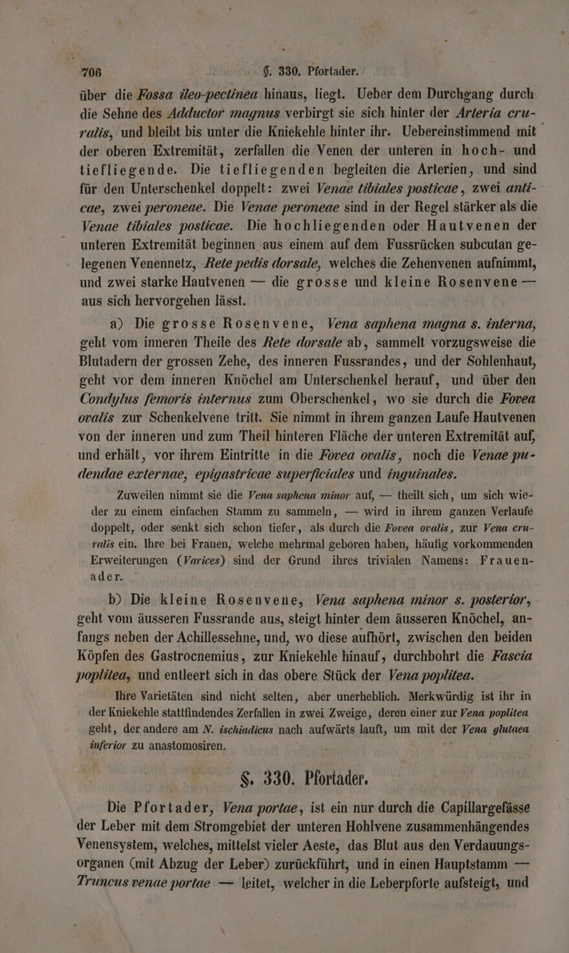 über die Fossa ileo-pectinea hinaus, liegt. Ueber dem Durchgang durch die Sehne des Adductor magnus verbirgt sie sich hinter der Arteria cru- ralis, und bleibt bis unter die Kniekehle hinter ihr. Uebereinstimmend mit der oberen Extremität, zerfallen die Venen der unteren in hoch- und tiefliegende. Die tiefliegenden begleiten die Arterien, und sind für den Unterschenkel doppelt: zwei Venae tibiales posticae , zwei anti- cae, zwei peroneae. Die Venae peroneae sind in der Regel stärker als die Venae tibiales posticae. Die hochliegenden oder Hautvenen der unteren Extremität beginnen aus einem auf dem Fussrücken subcutan ge- legenen Venennetz, Zete pedis dorsale, welches die Zehenvenen aufnimmt, und zwei starke Hautvenen — die grosse und kleine Rosenvene — aus sich hervorgehen lässt. a) Die grosse Rosenvene, Vena saphena magna s. interna, geht vom inneren Theile des Rete dorsale ab, sammelt vorzugsweise die Blutadern der grossen Zehe, des inneren Fussrandes, und der Sohlenhaut, geht vor dem inneren Knöchel am Unterschenkel herauf, und über den Condylus femoris internus zum Oberschenkel, wo sie durch die Fovea ovalis zur Schenkelvene tritt. Sie nimmt in ihrem ganzen Laufe Hauivenen von der inneren und zum Theil hinteren Fläche der unteren Extremität auf, und erhält, vor ihrem Eintritte in die Fovea ovalis, noch die Venae pu- dendae ezxternae, epigastricae superficiales und inguinales. Zuweilen nimmt sie die Vena saphena minor auf, — theilt sich, um sich wie- der zu einem einfachen Stamm zu sammeln, — wird in ihrem ganzen Verlaufe doppelt, oder senkt sich schon tiefer, als durch die Fovea ovalis, zur Vena cru- ralis ein. Ihre bei Frauen, welche mehrmal geboren haben, häufig vorkommenden Erweiterungen (Varices) sind der Grund ihres trivialen Namens: Frauen- ader. b) Die kleine Rosenvene, Vena saphena minor s. posterior, geht vom äusseren Fussrande aus, steigt hinter dem äusseren Knöchel, an- fangs neben der Achillessehne, und, wo diese aufhört, zwischen den en Köpfen des Gastrocnemius, zur Kniekehle hinauf, ukchähhrt die Fascia poplitea, und entleert sich in das obere Stück der Vena poplitea. Ihre Varietäten sind nicht selten, aber unerheblich. Merkwürdig ist ihr in der Kniekehle stattfindendes Zerfallen in zwei Zweige, deren einer zur Vena poplitea geht, der andere am N. ischiadicus nach aufwärts lauft, um mit ar Vena are inferior zu anastomosiren, S. 330. Pforfader. Die Pfortader, Vena portae, ist ein nur durch die Capillargefässe der Leber mit dem Stromgebiet der unteren Hohlvene zusammenhängendes Venensystem, welches, mittelst vieler Aeste, das Blut aus den Verdauungs- organen (mit Abzug der Leber) zurückführt, und in einen Hauptstamm — Truneus venae portae — leitet, welcher in die Leberpforte aufsteigt, und