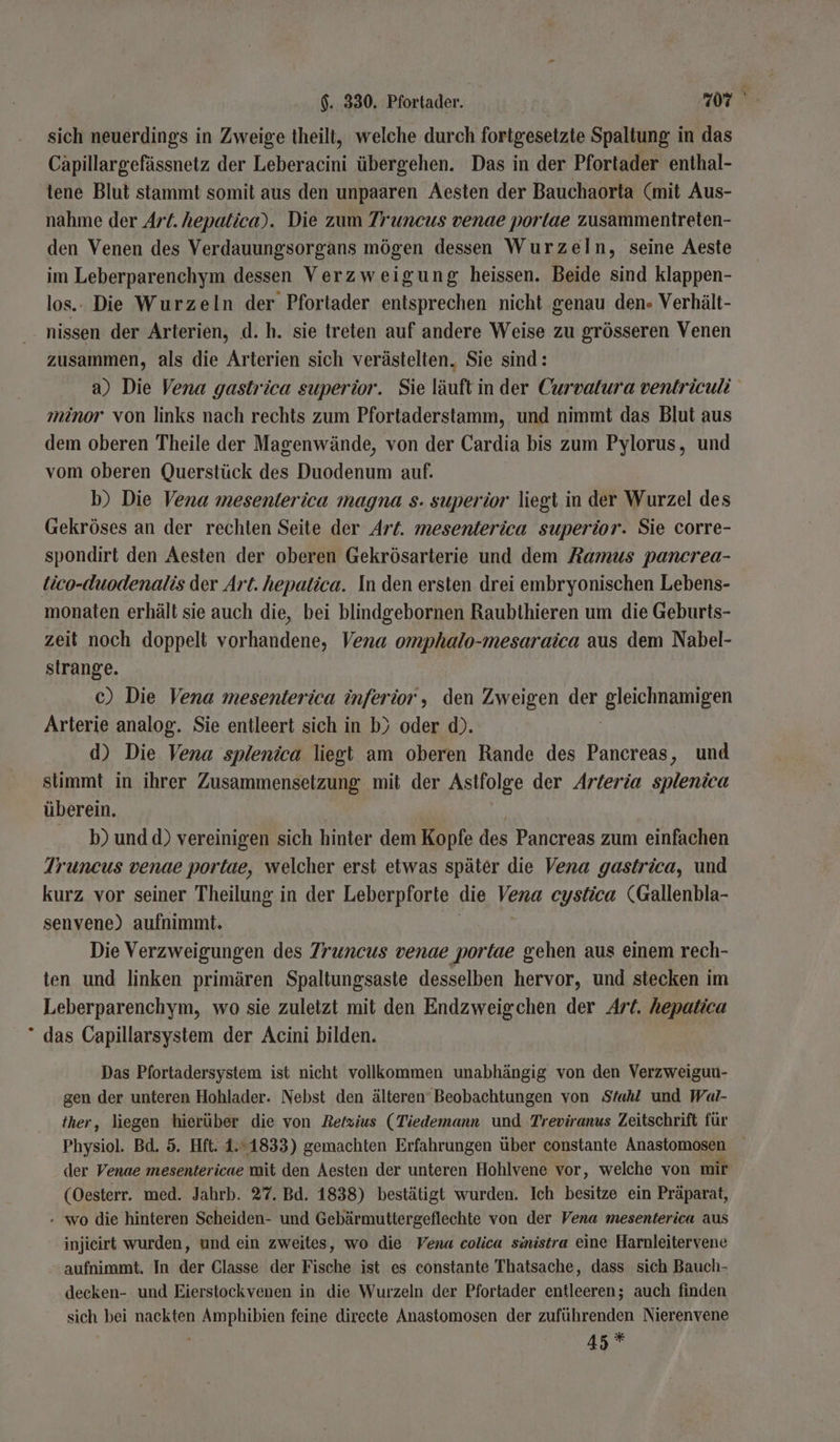 sich neuerdings in Zweige theilt, welche durch fortgesetzte Spaltung in das Capillargefässnetz der Leberacini übergehen. Das in der Pfortader enthal- 'tene Blut stammt somit aus den unpaaren Aesten der Bauchaorta (mit Aus- nahme der Art. hepatica). Die zum Truncus venae portae zusammentreten- den Venen des Verdauungsorgans mögen dessen Wurzeln, seine Aeste im Leberparenchym dessen Verzweigung heissen. Beide sind klappen- los.. Die Wurzeln der Pfortader entsprechen nicht ‚genau den» Verhält- nissen der Arterien, d. h. sie treten auf andere Weise zu grösseren Venen zusammen, als die Arterien sich verästelten, Sie sind: a) Die Vena gastrica superior. Sie läuft in der Curvalura ventriculi minor von links nach rechts zum Pfortaderstamm, und nimmt das Blut aus dem oberen Theile der Magenwände, von der Cardia bis zum Pylorus, und vom oberen Querstück des Duodenum auf. b) Die Vena mesenterica magna s. superior liegt in der Wurzel des Gekröses an der rechten Seite der Art. mesenterica superior. Sie corre- spondirt den Aesten der oberen Gekrösarterie und dem Ramus pancrea- tico-duodenalis der Art. hepatica. In den ersten drei embryonischen Lebens- monaten erhält sie auch die, bei blindgebornen Raubthieren um die Geburts- zeit noch doppelt vorhandene, Vena omphalo-mesaraica aus dem Nabel- strange. c) Die Vena mesenterica inferior , den Zweigen der EUSLSTGL Arterie analog. Sie entleert sich in b) oder d). d) Die Vena splenica liegt am oberen Rande des Pancreas, und stimmt in ihrer Zusammensetzung mit der Astfolge der Arteria splenica überein. - bundd) vereinigen sich hinter dem Kopfe des Pancreas zum einfachen Truncus venae portae, welcher erst etwas später die Vena gastrica, und kurz vor seiner Theilung in der Leberpforte die Vena cystica (Gallenbla- senvene) aufnimmt. Die Verzweigungen des Truncus venae portae gehen aus einem rech- ten und linken primären Spaltungsaste desselben hervor, und stecken im Leberparenchym, wo sie zuletzt mit den Endzweigchen der Art. hepatica * das Capillarsystem der Acini bilden. Das Pfortadersystem ist nicht vollkommen unabhängig von den Verzweigun- gen der unteren Hohlader. Nebst den älteren Beobachtungen von Stahl und Wal- her, liegen hierüber die von Retzius (Tiedemann und Treviranus Zeitschrift für Physiol Bd. 5. Hft. 1.1833) gemachten Erfahrungen über constante Anasiomäsen der Venae mesentericae mit den Aesten der unteren Hohlvene vor, welche von mir (Oesterr. med. Jahrb. 27. Bd. 1838) bestätigt wurden. Ich besitze ein Präparat, - wo die hinteren Scheiden- und Gebärmuttergeflechte von der Vena mesenterica aus injieirt wurden, und ein zweites, wo die Vena colica sinistra eine Harnleitervene aufnimmt. In der Glasse der Fische ist es constante Thatsache, dass sich Bauch- decken- und Eierstockvenen in die Wurzeln der Pfortader entleeren; auch finden sich bei nackten Be pulen feine directe Anastomosen der zuführenden Nierenvene 45 *