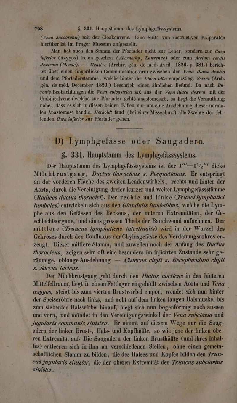 (Vena Jacobsonä) mit der Cloakenvene. Eine Suite von instructiven Präparaten hierüber ist im Prager Museum aufgestellt. Man hat auch den Stamm der Pfortader nicht zur Leber, sondern zur Cava inferior (Azygos) treten gesehen (Abernethy, Lawrence) oder zum Atrium cordis dextrum (Mende). — Meniere (Archiv. gen. de med. Avril, 1826. p. 381.) berich- tet über einen fingerdicken Communicationsarm zwischen der Vena iliaca deztra und dem Pfortaderstamme, welche hinter der Zinea alba emporstieg. Serres (Arch. gen. de med. December 4823.) beschrieb einen ähnlichen Befund. Da nach Bu- row’s Beobachtungen die Vena epigastrica inf. aus der Vena iliaca dextra wit der Umbilicalvene (welche zur Pfortader geht) anastomosirt, so liegt die Vermuthung nahe, dass es sich in diesen beiden Fällen nur um eine Ausdehnung dieser norma- len Anastomose handle. Herholdt fand (bei einer Missgeburt) alle Zweige der feh- lenden Cava inferior zur Pfortader gehen. D Lymphgefässe oder Saugader:n. $. 331. Hauptstamm des Ly nphgefässsystenns. Der Hauptstamm des Lymphgefässsystems ist der 1‘ —1'7' dicke Milchbrustgang, Ductus thoracicus s. Pecquetianus. Er entspringt an der vorderen Fläche des zweiten Lendenwirbels, rechts und hinter der Aorta, durch die Vereinigung dreier kurzer und weiter Lymphgefässstämme (Radices ductus thoracici). Der rechte und linke (Trunci Iymphatiei lZumbales) entwickeln sich aus. den Glandulis Zumbalibus, welche die Lym- phe aus den Gefässen des Beckens, der unteren Extremitäten, der Ge- schlechtsorgane, ‘und eines grossen Theils der Bauchwand aufnehmen. Der mittlere (Truncus Zymphalicus intestinalis) wird in der Wurzel des Gekröses durch den Confluxus der Chylusgefässe des Verdauungsrohres er- zeugt. Dieser mittlere Stamm, und zuweilen noch der Anfang des Ductus thoracicus, zeigen sehr oft eine besonders im injieirten Zustande sehr ge- räumige, oblonge Ausdehnung — Üsterna chyli s. Receptaculum chyli s. Saccus lacteus. Der Milchbrustgang geht durch den Hiatus aorticus in den hinteren Mittelfellraung, liegt in einem Fettlager eingehüllt zwischen Aorta und Vena azygos, steigt bis zum vierten Brusiwirbel empor, wendet sich nun hinter der Speiseröhre nach links, und geht auf dem linken langen Halsmuskel bis zum siebenten Halswirbel hinauf, biegt sich nun bogenförmig nach aussen und vorn, und mündet in den Vereinigungswinkel der Vena subelavia und Jugularis communis sinistra. Er nimmt auf diesem Wege nur die Saug- adern der linken Brust-, Hals- und Kopfhälfte, so wie jene der linken obe- ren Extremität auf. Die Saugadern der linken Brusthälfte (und ihres Inhal- tes) entleeren sich in ihm an verschiedenen Stellen, ohne einen gemein- schaftlichen Stamm zu bilden, die des Halses und Kopfes bilden den Zrun- cus jugularis aa die der oberen Extremität den Zruncus subelavius sinister.