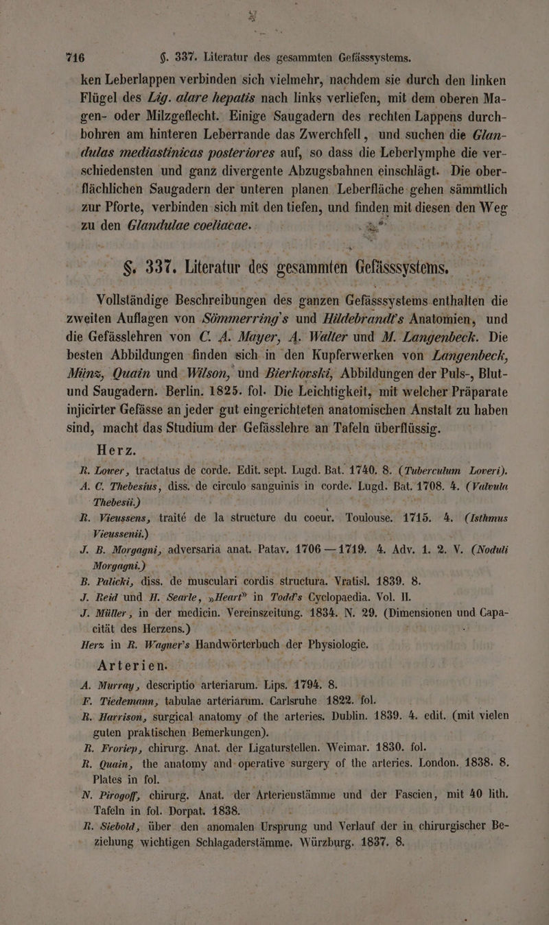 ar r “ 716 $. 337. Literatur des gesammten Gefässsystems. ken Leberlappen verbinden sich vielmehr, nachdem sie durch den linken Flügel des Zig. alare hepatis nach links verliefen, mit dem oberen Ma- gen- oder Milzgeflecht. Einige Saugadern des echten Lappens durch- bohren am hinteren Leberrande das Zwerchfell, und suchen die Glun- . dulas mediastinicas posteriores auf, so dass die Leberlymphe die ver- ‚schiedensten und ganz divergente Abzugsbahnen einschlägt- ‘Die ober- ‚flächlichen Saugadern der unteren planen Leberfläche gehen sämmtlich . zur Pforte, verbinden sich mit den tiefen, und finden mit diesen den Weg zu den @landulae coeliacae. | De N % &amp; 337. Literatur des gesammiten Gefissystoms, Vollständige Beschreibungen des ganzen Berka ice die zweiten Auflagen von ‚Sömmerring s und Höldebrandrs Anatomien, und die Gefässlehren von C. 4. Mayer, A. Walter und M. Langenbeck. Die besten Abbildungen finden sich in den Kupferwerken von Zangenbeck, Minz, Quain und Wilson, und Bierkovski, Abbildungen der Puls-, Blut- und Saugadern. Berlin. 1825. fol. Die Leichtigkeit, mit welcher Präparate injieirter Gefässe an jeder gut eingerichteten anatomischen Anstalt zu haben sind, macht das Studium der Gefässlehre an Tafeln überflüssig. Herz. R. Lower, tractatus de corde. Edit. sept. Lugd. Bat. 1740, 8. (Tuberculum Loveri). A. C. Thebesius, diss. de cireulo sanguinis in zen Lugd. Bat. En 4. (Valvula Thebesü) R. Vieussens, traite de la structure du coeur. Toulouse. 1715. A. (Isthmus Vieussenü.) J. B. Morgagni, adversaria anat. Patav. Er. 9. ei Adv. 1. 2. Y. (Noduli Morgagni.) B. Palicki, diss. de ukenlarn eordis struckura. Vratisl. 1839. 8. J. Reid und H. Searle, „Heart” in Todd’s Cyelopaedia. Vol. II. J. Müller, in der medicin. Vereinszeitung. 1834. N. 29. LEE und Capa- cität des Herzens.) 2 Herz in R. Wagner’s Handwörterbuch. der Physiologie. Arterien. A. Murray, descriptio rare Lips. 1794. 8. F. Tiedemann, tabulae arteriarum. Carlsruhe. 1822. fol. ) R. Harrison, surgical anatomy :of the 'arteries. Dublin. 1839. 4. edit. (mit vielen guten praktischen Bemerkungen). R. Froriep, chirurg. Anat. der Ligaturstellen. Weimar. 1830. fol. R. Quain, the anatomy and: Daun surgery of the arteries. London. 1838. 8. Plates in fol. N. Pirogoff, chirurg. Anat. ‘der eine und der Fascien, mit 40 lith. - » Tafeln in fol. Dorpat. 1838. IR R. Siebold, über. den anomalen Ursprung und Verlauf der in chirurgischer Be- ziehung wichtigen Schlagaderstämme. Würzburg. 1837. 8.