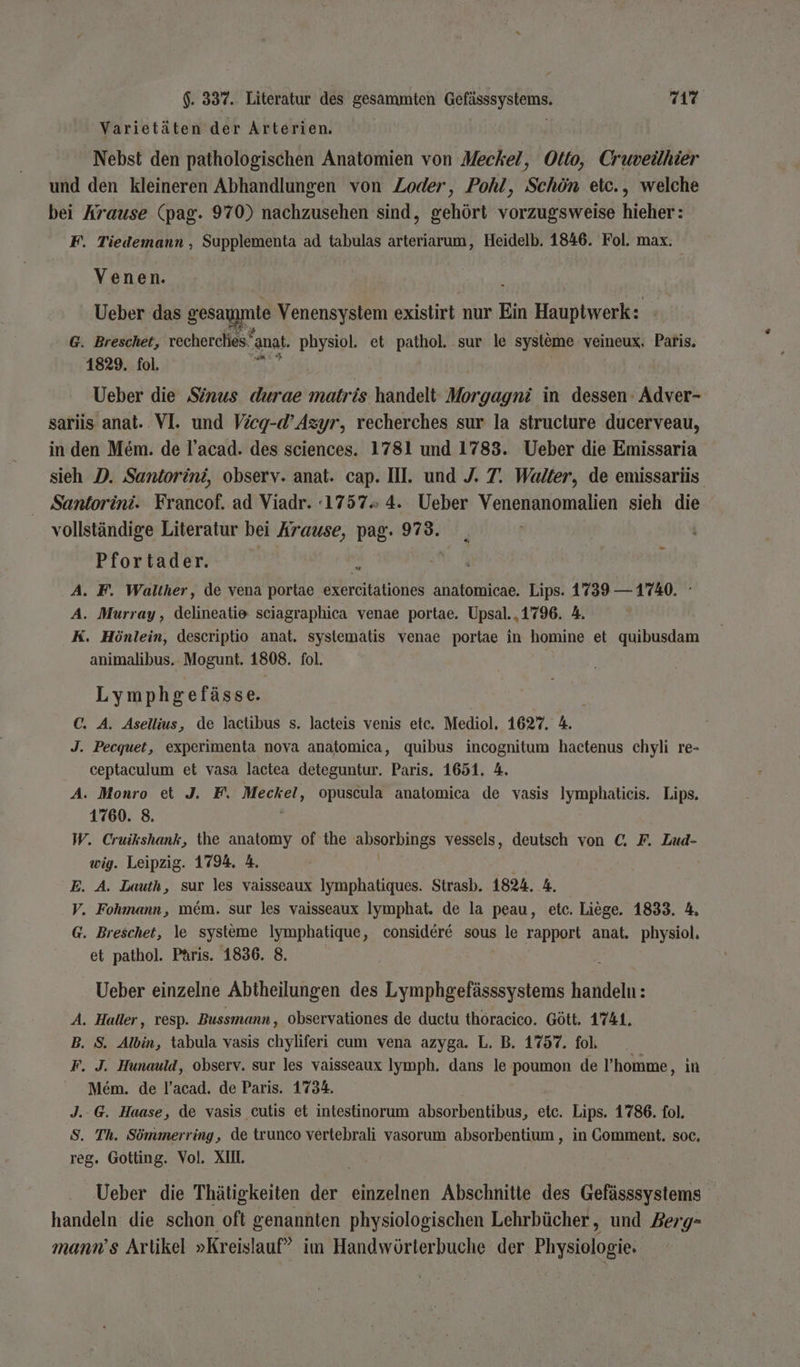 $. 337.. Literatur des gesammten re; 7117 ' Varietäten der Arterien. Nebst den pathologischen Anatomien von Meckel, Otto, Cruveühier und den kleineren Abhandlungen von Zoder, Pohl, Schön etc., welche bei Krause (pag. 970) nachzusehen sind, gehört vorzugsweise hieher: F. Tiedemann , Supplementa ad tabulas arteriarum, Heidelb. 1846. Fol. max. Venen. Ueber das gesammle Venensystem existirt nur Ein Hauptwerk: G. Breschet, vecherches‘ anat, physiol. et Par sur le systöme veineux, Paris. 1829. fol. a Ueber die Sinus durae matris handelt Morgagni in dessen Adver- sariis anat.. VI. und Vieg-d’Azyr, recherches sur la structure ducerveau, in. den Mem. de l’acad. des sciences. 1781 und 1783. Ueber die Emissaria sieh D. Santorini, observ. anat. cap. III. und J. 7. Walter, de emissarüs Santorini. Francof. ad Viadr. 1757» 4. Ueber Venenanomalien sieh die vollständige Literatur bei Arause, pag. 973. Pfortader. je A. F. Walther, de vena portae exercitationes anatomicae. Lips. 1739 — 1740. A. Murray, delineatie sciagraphica venae portae. Upsal..1796. 4. K. Hönlein, descriptio anat. sysiematis venae portae in homine et quibusdam animalibus. Mogunt. 1808. fol. Lymphgefässe. C. A. Asellius, de lactibus s. lacteis venis etc. Mediol, 1627. 4. J. Pecquet, experimenta nova anatomica, quibus incognitum hactenus chyli re- ceptaculum et vasa lactea deteguntur. Paris. 1651. 4. A. Monro et J. F. Meckel, opuscula anatomica de vasis Iymphaticis. Lips. 1760. 8. W. Cruikshank, the anatomy of the alsornings vessels, deutsch von €; F. Zud- wig. Leipzig. 1794. A. E. A. Lauth, sur les vaisseaux Iymphatiques. Strasb. 1824. 4. V. Fohmann, mem. sur les vaisseaux Iymphat. de la peau, etc. Liege. 1833. 4. G. Breschet, le systeme Iymphatique, considere sous le rapport anat. physiol, et pathol. PAris. 1836. 8. Ueber einzelne Abtheilungen des Lymphgefässsystems handeln: A. Haller, resp. Bussmann, observationes de ductu thöracico. Gött. 1741. B. S. Albin, tabula vasis chyliferi cum vena azyga. L. B. 1757. fol. F. J. Hunauld, observ. sur les vaisseaux Iymph. dans le poumon de l’homme , ın Mem. de l’acad. de Paris. 1734. J. @. Haase, de vasis cutis et intestinorum absorbentibus, etc. Lips. 1786. fol. S. Th. Sömmerring, de trunco vertebrali vasorum absorbentium , in Comment. soc. reg. Gotting. Vol, XII. Ueber die Thätigkeiten der len Abschnitte des Gefässsystems handeln die schon oft genannten physiologischen Lehrbücher, und Berg- mann’s Artikel »Kreislauf” im Handwörterbuche der Physiologie.