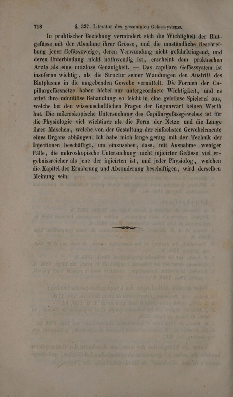 In praktischer Beziehung vermindert sich die Wichtigkeit der Blut- gefässe mit der Abnahme ihrer Grösse, und die umständliche Beschrei- bung jener Gefässzweige, deren Verwundung nicht gefahrbringend, und deren Unterbindung. nicht nothwendig ist, erscheint dem praktischen Arzte als eine nulzlose Genauigkeit. — Das capillare Gefässsystem_ ist insoferne wichtig , als die Structur seiner Wandungen den Austritt des Blutplasma in die umgebenden Gewebe vermittelt. Die Formen der Ca- pillargefässnetze haben hiebei nur untergeordnete Wichtigkeit, und es artet ihre minutiöse Behandlung so leicht in eine geistlose Spielerei aus, welche bei den wissenschaftlichen Fragen der Gegenwart keinen Werth hat. Die mikroskopische Untersuchung des Capillargefässgewebes ist für die Physiologie viel wichtiger als die Form der Netze und die Länge ihrer Maschen, welche von der Gestaltung der einfachsten Gewebelemente eines. Organs abhängen. Ich habe mich lange genug mit der Technik der Injectionen beschäftigt, um einzusehen, dass, mit Ausnahme weniger Fälle, die mikroskopische Untersuchung nicht injicirter Gefässe viel er- gebnissreicher als jene der injicirten ist, und jeder Physiolog, welchen die Kapitel der Ernährung und Absonderung beschäftigen, wird derselben Meinung sein.