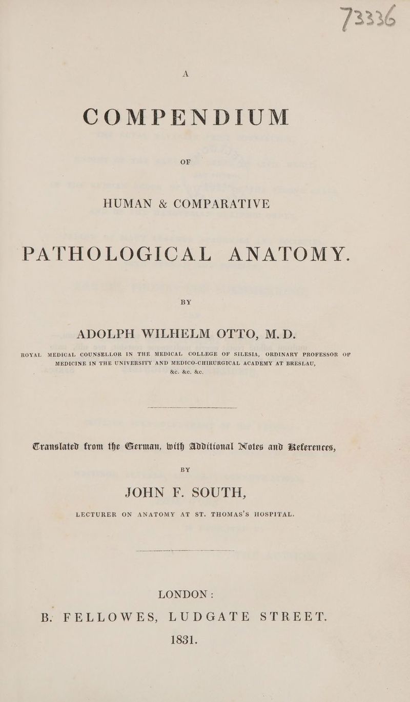 COMPENDIUM OF HUMAN & COMPARATIVE PATHOLOGICAL ANATOMY. BY ADOLPH WILHELM OTTO, M.D. ROYAL MEDICAL COUNSELLOR IN THE MEDICAL COLLEGE OF SILESIA, ORDINARY PROFESSOR OF MEDICINE iN THE UNIVERSITY AND MEDICO-CHIRURGICAL ACADEMY AT BRESLAU, &e, &c, &e, Translated trom the German, with Additional Wotes and Kefererces, BY JOHN F. SOUTH, LECTURER ON ANATOMY AT ST. THOMAS’S HOSPITAL. LONDON : B: FELLOWES, LUDGATE STREET. 1831.