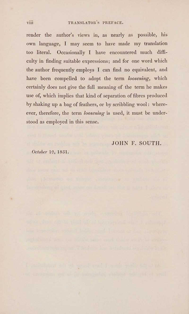 render the author’s views in, as nearly as possible, his own language, I may seem to have made my translation too literal. Occasionally I have encountered much diffi- culty in finding suitable expressions; and for one word which the author frequently employs I can find no equivalent, and have been compelled to adopt the term loosening, which certainly does not give the full meaning of the term he makes use of, which implies that kind of separation of fibres produced by shaking up a bag of feathers, or by scribbling wool: where- ever, therefore, the term loosening is used, it must be under- stood as employed in this sense. JOHN F. SOUTH. October 19, 1851.