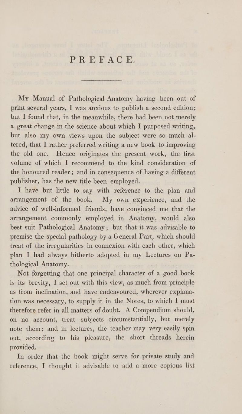 PREFACE. My Manual of Pathological Anatomy having been out of print several years, I was anxious to publish a second edition; but I found that, in the meanwhile, there had been not merely a great change in the science about which I purposed writing, but also my own views upon the subject were so much al- tered, that I rather preferred writing a new book to improving the old one. Hence originates the present work, the first volume of which I recommend to the kind consideration of the honoured reader; and in consequence of having a different publisher, has the new title been employed. I have but little to say with reference to the plan and arrangement of the book. My own experience, and the advice of well-informed friends, have convinced me that the arrangement commonly employed in Anatomy, would also best suit Pathological Anatomy; but that it was advisable to premise the special pathology by a General Part, which should treat of the irregularities in connexion with each other, which plan I had always hitherto adopted in my Lectures on Pa- thological Anatomy. Not forgetting that one principal character of a good book is its brevity, I set out with this view, as much from principle as from inclination, and have endeavoured, wherever explana- tion was necessary, to supply it in the Notes, to which I must therefore refer in all matters of doubt. A Compendium should, on no account, treat subjects circumstantially, but merely note them; and in lectures, the teacher may very easily spin out, according to his pleasure, the short threads herein provided. In order that the book might serve for private study and