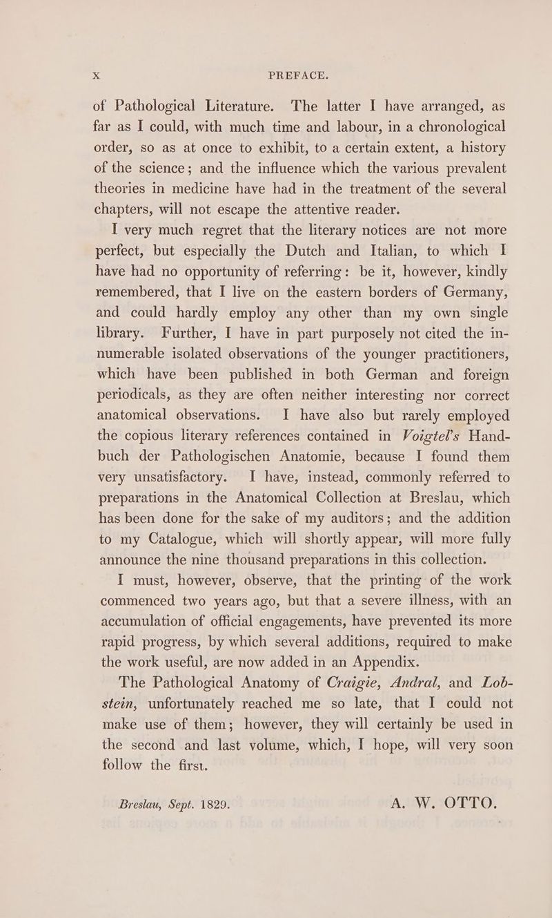 of Pathological Literature. The latter I have arranged, as far as I could, with much time and labour, in a chronological order, so as at once to exhibit, to a certain extent, a history of the science; and the influence which the various prevalent theories in medicine have had in the treatment of the several chapters, will not escape the attentive reader. I very much regret that the literary notices are not more perfect, but especially the Dutch and Italian, to which I have had no opportunity of referring: be it, however, kindly remembered, that I live on the eastern borders of Germany, and could hardly employ any other than my own single library. Further, I have in part purposely not cited the in- numerable isolated observations of the younger practitioners, which have been published in both German and foreign periodicals, as they are often neither interesting nor correct anatomical observations. I have also but rarely employed the copious literary references contained in Voigtel’s Hand- buch der Pathologischen Anatomie, because I found them very unsatisfactory. I have, instead, commonly referred to preparations in the Anatomical Collection at Breslau, which has been done for the sake of my auditors; and the addition to my Catalogue, which will shortly appear, will more fully announce the nine thousand preparations in this collection. I must, however, observe, that the printing of the work commenced two years ago, but that a severe illness, with an accumulation of official engagements, have prevented its more rapid progress, by which several additions, required to make the work useful, are now added in an Appendix. The Pathological Anatomy of Craigie, Andral, and Lob- stein, unfortunately reached me so late, that I could not make use of them; however, they will certainly be used in the second and last volume, which, I hope, will very soon follow the first. Breslau, Sept. 1829. A. W. OTTO.