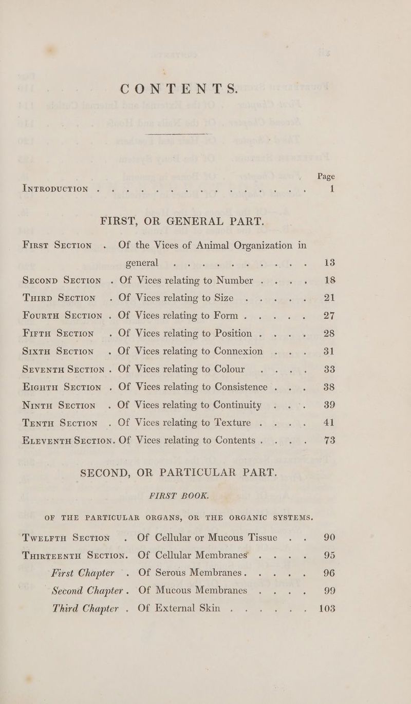 Page INTRODUCTION . i FIRST, OR GENERAL PART. First Section . Of the Vices of Animal Organization in Beneta, Tuli: be earint ofssi—-.C1-. «48 Seconp Section . Of Vices relating to Number . . . . 18 THIRD SEction | OfoVices relating to Size: srayoepaae cel Fourtasxncrion ..Of Vices relating to Form ...4...-. 0. -27 Firrn Srction . Of Vices relating to<Position.. ..... ».. 28 SixtH Section . Of Vices relating to Connexion . . . 31 SEvENTH Section . Of Vices relating to Colour . . . . 38 Eientu Section . Of Vices relating to Consistence . . . 88 Nintu Section . Of Vices relating to Continuity . . . 39 Tentu Section . Of Vices relating to Texture . . .. 41 ELEVENTH Section. Of Vices relating to Contents. . . . 73 SECOND, OR PARTICULAR PART. FIRST BOOK. OF THE PARTICULAR ORGANS, OR THE ORGANIC SYSTEMS. TWELFTH SECTION Of Cellular or Mucous Tissue . . 90 THIRTEENTH Section. Of Cellular Membranes . . . . 95 First Chapter Of Serous Membranes. . . . . 96 Second Chapter. Of Mucous Membranes . . . . 99 Thivd Chapier . Of External Skin... °. « . 108