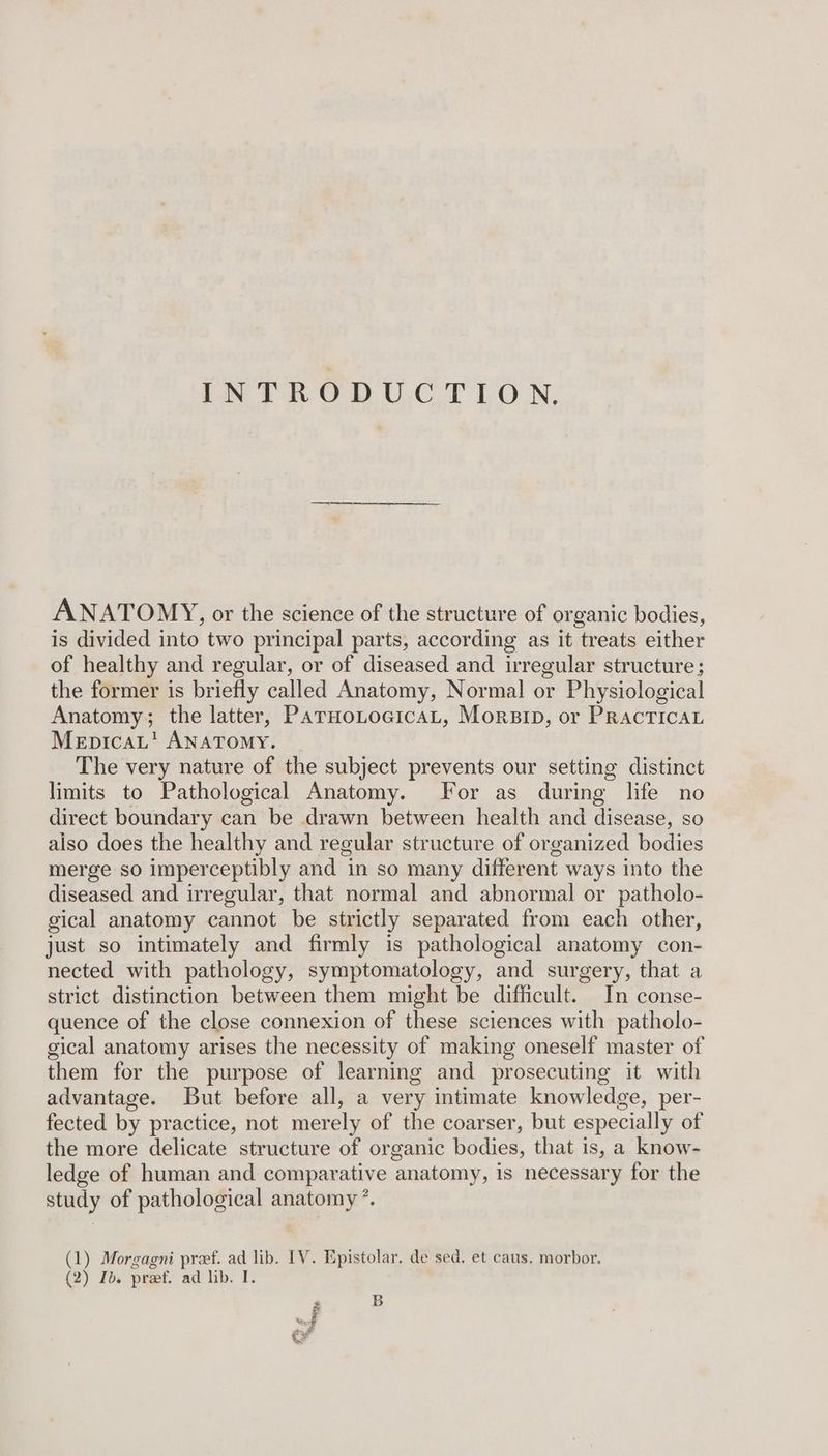 INTRODUCTION. ANATOMY, or the science of the structure of organic bodies, is divided into two principal parts, according as it treats either of healthy and regular, or of diseased and irregular structure; the former is briefly called Anatomy, Normal or Physiological Anatomy; the latter, ParnotoeicaL, Morsip, or PracticaL MepicaL’ ANATOMY. The very nature of the subject prevents our setting distinct limits to Pathological Anatomy. For as during life no direct boundary can be drawn between health and disease, so aiso does the healthy and regular structure of organized bodies merge so imperceptibly and in so many different ways into the diseased and irregular, that normal and abnormal or patholo- gical anatomy cannot be strictly separated from each other, just so intimately and firmly is pathological anatomy con- nected with pathology, symptomatology, and surgery, that a strict distinction between them might be difficult. In conse- quence of the close connexion of these sciences with patholo- gical anatomy arises the necessity of making oneself master of them for the purpose of learning and prosecuting it with advantage. But before all, a very intimate knowledge, per- fected by practice, not merely of the coarser, but especially of the more delicate structure of organic bodies, that is, a know- ledge of human and comparative anatomy, is necessary for the study of pathological ane (1) Morgagni pref. ad lib. IV. Epistolar. de sed. et caus. morbor. (2) Ib. preet. ad lib. I. B
