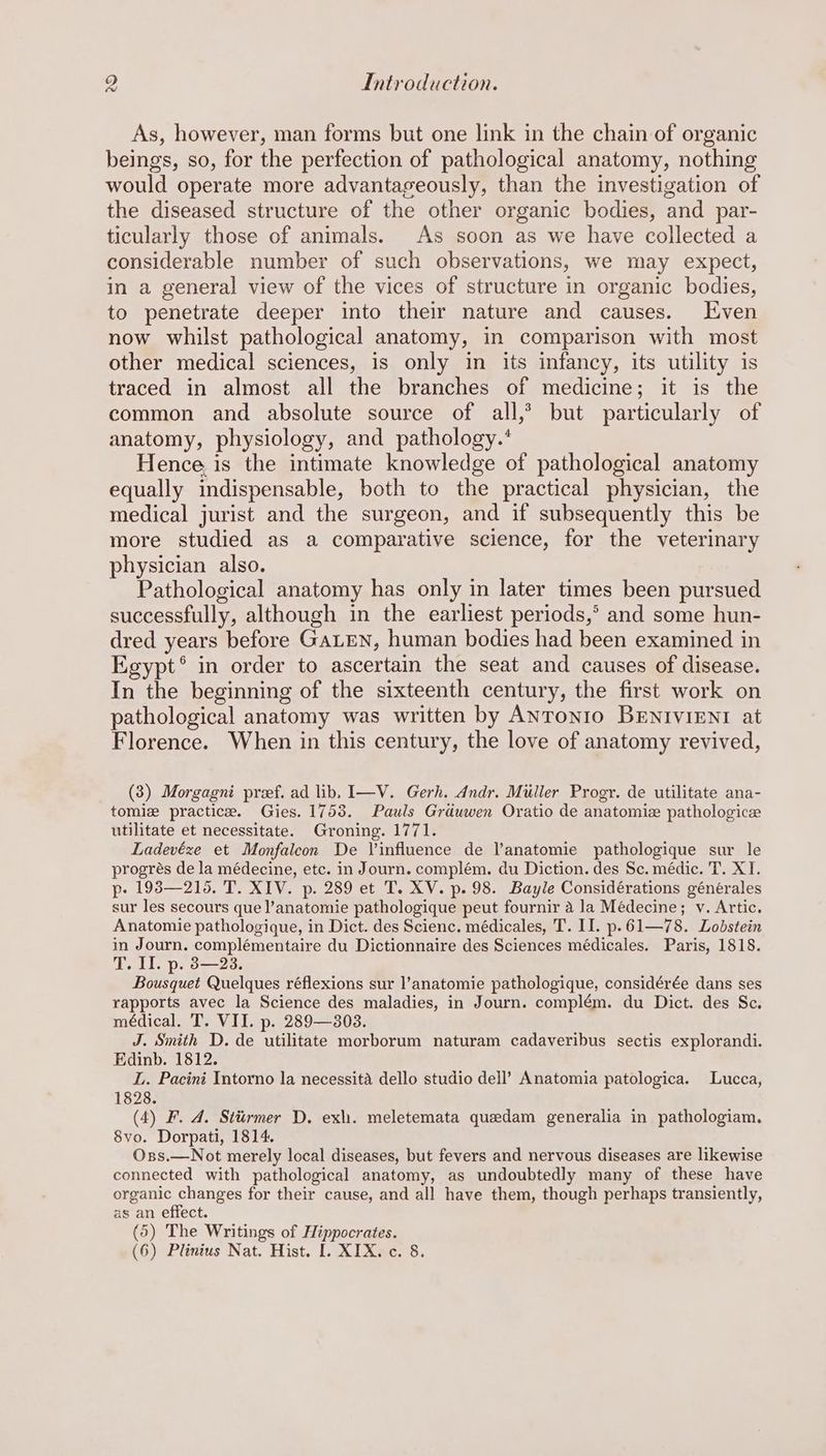 As, however, man forms but one link in the chain of organic beings, so, for the perfection of pathological anatomy, nothing would operate more advantageously, than the investigation of the diseased structure of the other organic bodies, and par- ticularly those of animals. As soon as we have collected a considerable number of such observations, we may expect, in a general view of the vices of structure in organic bodies, to penetrate deeper into their nature and causes. Even now whilst pathological anatomy, in comparison with most other medical sciences, is only in its infancy, its utility is traced in almost all the branches of medicine; it is the common and absolute source of all,’ but particularly of anatomy, physiology, and pathology.’ Hence, is the intimate knowledge of pathological anatomy equally indispensable, both to the practical physician, the medical jurist and the surgeon, and if subsequently this be more studied as a comparative science, for the veterinary physician also. Pathological anatomy has only in later times been pursued successfully, although in the earliest periods,’ and some hun- dred years before GALEN, human bodies had been examined in Egypt® in order to ascertain the seat and causes of disease. In the beginning of the sixteenth century, the first work on pathological anatomy was written by Antonio BENIVIENI at Florence. When in this century, the love of anatomy revived, (3) Morgagni pref. ad lib, I—V. Gerh. Andr. Miller Progr. de utilitate ana- tomiz practice. Gies. 1753. Pauls Grduwen Oratio de anatomiz pathologice utilitate et necessitate. Groning. 1771. Ladevéze et Monfaleon De Vinfluence de l’anatomie pathologique sur le progrés de la médecine, etc. in Journ. complém. du Diction. des Sc. médic. T. XT. p- 193—216. T. XIV. p. 289 et T. XV. p. 98. Bayle Considérations générales sur les secours que l’anatomie pathologique peut fournir a la Médecine; v. Artic. Anatomie pathologique, in Dict. des Scienc. médicales, T. II. p.61—78. Lobstein in Journ. complémentaire du Dictionnaire des Sciences médicales. Paris, 1818. T. Il. p. 3—23. Bousquet Quelques réflexions sur l’anatomie pathologique, considérée dans ses rapports avec la Science des maladies, in Journ. complém. du Dict. des Sc. médical. T. VII. p. 289—303. J. Smith D. de utilitate morborum naturam cadaveribus sectis explorandi. Edinb. 1812. L. Pacini Intorno la necessita dello studio dell’ Anatomia patologica. Lucca, 1828. (4) F. 4. Stiirmer D. exh. meletemata quedam generalia in pathologiam. 8vo. Dorpati, 1814. Oxss.—Not merely local diseases, but fevers and nervous diseases are likewise connected with pathological anatomy, as undoubtedly many of these have organic changes for their cause, and all have them, though perhaps transiently, as an effect. (5) The Writings of Hippocrates.