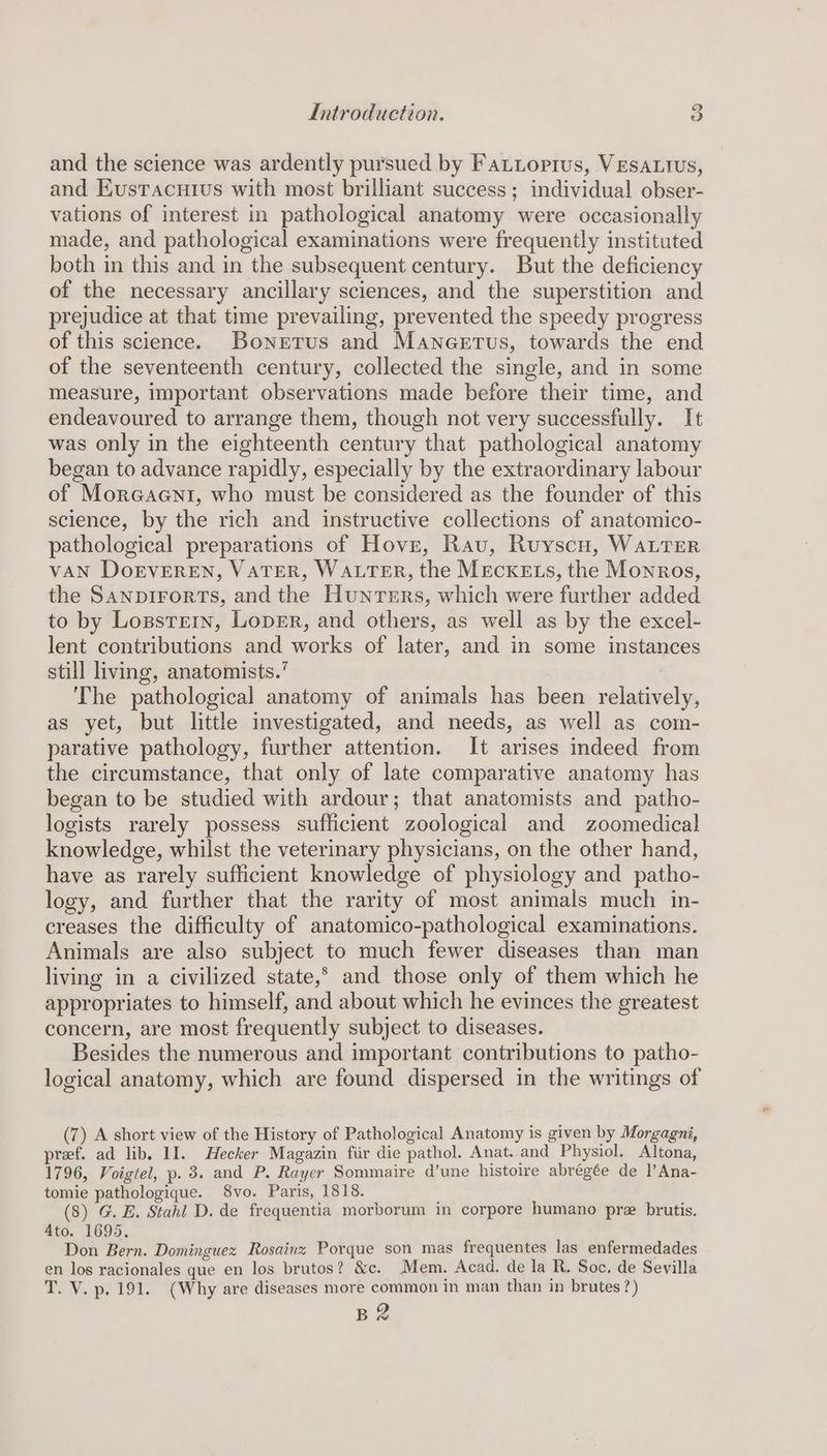 and the science was ardently pursued by Fatioptus, Vesautus, and Eusracuivs with most brilliant success; individual obser- vations of interest in pathological anatomy were occasionally made, and pathological examinations were frequently instituted both in this and in the subsequent century. But the deficiency of the necessary ancillary sciences, and the superstition and prejudice at that time prevailing, prevented the speedy progress of this science. Bonetus and Maneerus, towards the end of the seventeenth century, collected the single, and in some measure, important observations made before their time, and endeavoured to arrange them, though not very successfully. It was only in the eighteenth century that pathological anatomy began to advance rapidly, especially by the extraordinary labour of Moreaeni, who must be considered as the founder of this science, by the rich and instructive collections of anatomico- pathological preparations of Hove, Rav, Ruyscu, WALTER VAN DorEVEREN, VATER, WALTER, the MEcKELSs, the Monros, the SanpirortTs, and the Hunters, which were further added to by Logpsrrrn, LopeEr, and others, as well as by the excel- lent contributions and works of later, and in some instances still living, anatomists.’ ! The pathological anatomy of animals has been relatively, as yet, but little investigated, and needs, as well as com- parative pathology, further attention. It arises indeed from the circumstance, that only of late comparative anatomy has began to be studied with ardour; that anatomists and patho- logists rarely possess sufficient zoological and zoomedical knowledge, whilst the veterinary physicians, on the other hand, have as rarely sufficient knowledge of physiology and patho- logy, and further that the rarity of most animals much in- creases the difficulty of anatomico-pathological examinations. Animals are also subject to much fewer diseases than man living in a civilized state,* and those only of them which he appropriates to himself, and about which he evinces the greatest concern, are most frequently subject to diseases. Besides the numerous and important contributions to patho- logical anatomy, which are found dispersed in the writings of (7) A short view of the History of Pathological Anatomy is given by Morgagni, pref. ad lib. II. Hecker Magazin fir die pathol. Anat. and Physiol. Altona, 1796, Voigtel, p. 3. and P. Rayer Sommaire d’une histoire abrégée de l’Ana- tomie pathologique. 8vo. Paris, 1818. (8) G. E. Stahl D. de frequentia morborum in corpore humano pre brutis. Ato. 1695. Don Bern. Dominguez Rosainz Porque son mas frequentes las enfermedades en los racionales que en los brutos? &amp;c. Mem. Acad. de la R. Soc, de Sevilla T. V. p. 191. (Why are diseases more common in man than in brutes?) Bg