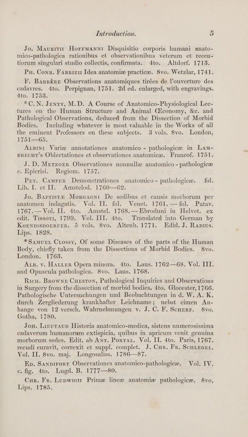 Jo, Maurittr Horrmanni Disquisitio corporis humani anato- mico-pathologica rationibus et observationibus veterum et recen- tiorum singulari studio collectis, confirmata. 4to. Altdorf. 1713. Pu. Conr. Fasriziu Idea anatomie practice. 8vo. Wetzlar, 1741. F. Barrere Observations anatomiques tirées de ouverture des cadavres. 4to. Perpignan, 1751. 2d ed. enlarged, with engravings. 4to. 1753. *C.N. Jenty, M.D. A Course of Anatomico-Physiological Lec- tures on the Human Structure and Animal Ciconomy, &amp;c. and Pathological Observations, deduced from the Dissection of Morbid Bodies. Including whatever is most valuable in the Works of all the eminent Professors on these subjects. 3 vols. 8vo. London, 1751—65. Axsint Varize annotationes anatomico - pathologicee im Lam- BRECHT’S Oblectationes et observationes anatomicee. Francof. 1751. J. D. Merzcrer Observationes nonnulle anatomico - pathologicee e. Epicrisi. * Regiom. 1757; Pret. Camper Demonstrationes anatomico ~ pathologicee. fol. Lib. I. et II. Amstelod. 1760—62. Jo. Baptista Moreaent De sedibus et causis morborum per anatomen indagatis. Vol. Il. fol. Venet. 1761. —fol. Patav. 1767.— Vol. II. 4to. Amstel. 1768.—Ebroduni in Helvet. ex edit. Tissot1, 1799. Vol. III. 4to. Translated into German by KoENIGSDOERFER. 5 vols. 8vo. Altenb. 1771. Edid. J. Raptus. Lips. 1828. *SamueL Crossy, Of some Diseases of the parts of the Human Body, chiefly taken from the Dissections of Morbid Bodies. 8vo. London. 1763. Aus. v. HALLER Opera minora. 4to. Laus. 1762—68. Vol. III. and Opuscula pathologica. 8vo. Laus. 1768. Ricu. Browne CugsstTon, Pathological Inquiries and Observations in Surgery from the dissection of morbid bodies. 4to. Glocester, 1766. Pathologische Untersuchungen und Beobachtungen in d. W. A. K. durch Zergliederung krankhafter Leichname; nebst cimen An- hange von 12 versch. Wahrnehmungen v. J. C. F. Scurerr. 8vo. Gotha, 1780. Jou. Liruraup Historia anatomico-medica, sistens numerosissima cadaverum humanorem extispicia, quibus in apricum venit genuina morborum sedes. Edit. ab Anr. Portar. Vol. II. 4to. Paris, 1767. recudi curavit, correxit et suppl. complet. J. Cur. Fr. ScHiecer, Vol. II. 8vo. maj. Longosaliss. 1786—87. Ep. Sanpirort Observationes anatomico-pathologice. Vol. IV. Chae, 4to. Lugd, B. 1771-80. Cur. Fr. Lupwici Prime linezee anatomie pathologice. 8vo, Lips. 1785,
